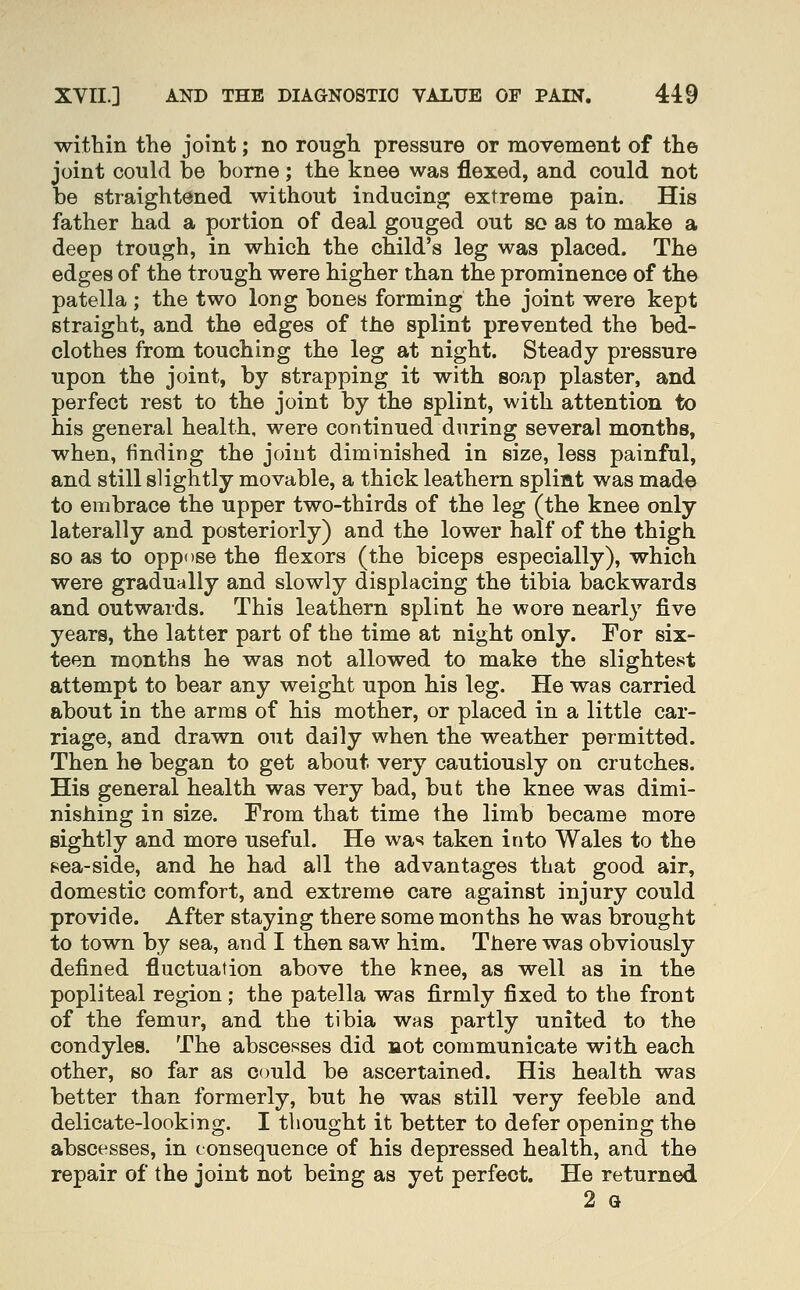 within the joint; no rough pressure or movement of the joint could be borne; the knee was flexed, and could not be straightened without inducing extreme pain. His father had a portion of deal gouged out so as to make a deep trough, in which the child's leg was placed. The edges of the trough were higher than the prominence of the patella; the two long bones forming the joint were kept straight, and the edges of the splint prevented the bed- clothes from touching the leg at night. Steady pressure upon the joint, by strapping it with soap plaster, and perfect rest to the joint by the splint, with attention to his general health, were continued during several months, when, finding the joint diminished in size, less painful, and still slightly movable, a thick leathern splimt was mad^ to embrace the upper two-thirds of the leg (the knee only laterally and posteriorly) and the lower half of the thigh so as to oppose the flexors (the biceps especially), which were gradually and slowly displacing the tibia backwards and outwards. This leathern splint he wore nearly five years, the latter part of the time at night only. For six- teen months he was not allowed to make the slightest attempt to bear any weight upon his leg. He was carried about in the arms of his mother, or placed in a little car- riage, and drawn out daily when the weather permitted. Then he began to get about very cautiously on crutches. His general health was very bad, but the knee was dimi- nishing in size. From that time the limb became more sightly and more useful. He was taken into Wales to the sea-side, and he had all the advantages that good air, domestic comfort, and extreme care against injury could provide. After staying there some months he was brought to town by sea, and I then saw him. There was obviously defined fluctuation above the knee, as well as in the popliteal region; the patella was firmly fixed to the front of the femur, and the tibia was partly united to the condyles. The abscesses did liot communicate with each other, so far as could be ascertained. His health was better than formerly, but he was still very feeble and delicate-looking. I thought it better to defer opening the abscesses, in consequence of his depressed health, and the repair of the joint not being as yet perfect. He returned 2 G