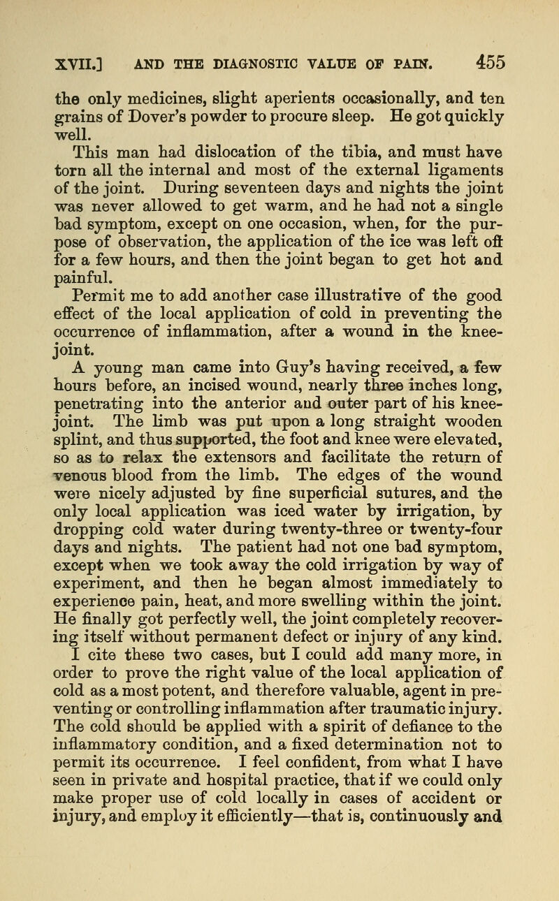 the only medicines, slight aperients occasionally, and ten grains of Dover's powder to procure sleep. He got quickly well. This man had dislocation of the tibia, and must have torn all the internal and most of the external ligaments of the joint. During seventeen days and nights the joint was never allowed to get warm, and he had not a single bad symptom, except on one occasion, when, for the pur- pose of observation, the application of the ice was left oft for a few hours, and then the joint began to get hot and painful. Permit me to add another case illustrative of the good effect of the local application of cold in preventing the occurrence of inflammation, after a wound in the knee- joint. A young man came into Guy's having received, a few hours before, an incised wound, nearly three inches long, penetrating into the anterior and outer part of his knee- joint. The limb was put upon a long straight wooden splint, and thus supported, the foot and knee were elevated, so as to relax the extensors and facilitate the return of venous blood from the limb. The edges of the wound were nicely adjusted by fine superficial sutures, and the only local application was iced water by irrigation, by dropping cold water during twenty-three or twenty-four days and nights. The patient had not one bad symptom, except when we took away the cold irrigation by way of experiment, and then he began almost immediately to experience pain, heat, and more swelling within the joint. He finally got perfectly well, the joint completely recover- ing itself without permanent defect or injury of any kind. I cite these two cases, but I could add many more, in order to prove the right value of the local application of cold as a most potent, and therefore valuable, agent in pre- venting or controlling inflammation after traumatic injury. The cold should be applied with a spirit of defiance to the inflammatory condition, and a fixed determination not to permit its occurrence. I feel confident, from what I have seen in private and hospital practice, that if we could only make proper use of cold locally in cases of accident or injury, and employ it efficiently—that is, continuously and