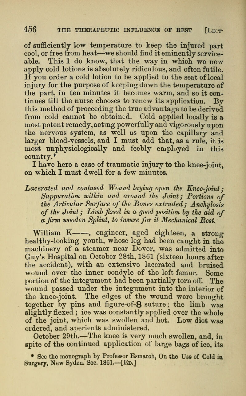 of sufficiently low temperature to keep the injured part cool, or free from heat—^we should find it eminently service- able. This I do know, that the way in which we now apply cold lotions is absolutely ridiculous, and often futile. If you order a cold lotion to be applied to the seat of local injury for the purpose of keeping down the temperature of the part, in ten minutes it bec(jmes warm, and so it con- tinues till the nurse chooses to renew its application. By this method of proceeding the true advantage to be derived from cold cannot be obtained. Cold applied locally is a most potent remedy, acting powerfully and vigorously upon the nervous system, as well as upon the capillary and larger blood-vessels, and I must add that, as a rule, it is most unphysiologically and feebly employed in this country.* I have here a case of traumatic injury to the knee-joint, on which I must dwell for a few minutes, Lacerated and contused Wound laying ojpen the Knee-joint; Suppuration within and around the Joint; JPortions of the Articular Surface of the Bones extruded; Anchylosis of the Joint; Limb fixed in a good position hy the aid of a firm wooden Splint, to insure for it Mechanical Best. William K , engineer, aged eighteen, a strong healthy-looking youth, whose leg had been caught in the machinery of a steamer near Dover, was admitted into Guy's Hospital on October 28th, 1861 (sixteen hours after the accident), with an extensive lacerated and bruised wound over the inner condyle of the left femur. Some portion of the integument had been partially torn off. The wound passed under the integument into the interior of the knee-joint. The edges of the wound were brought together by pins and figure-of-8 suture; the limb was slightly flexed ; ice was constantly applied over the whole of the joint, which was swollen and hot. Low diet was ordered, and aperients administered. October 29th.—I'he knee is very much swollen, and, in spite of the continued application of large bags of ice, its • See the monograph by Professor Esmarch, On the Use of Cold in Surgery, New Syden. Soc. 1861.—[Ed.J