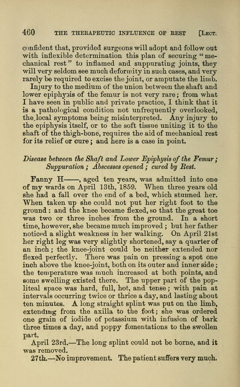 confident that, provided surgeons will adopt and follow out with inflexible determination this plan of securing  me- chanical rest to inflamed and suppurating joints, they will very seldom see much deformity in such cases, and very rarely b© required to excise the joint, or amputate the lioib. Injury to the medium of the union between the shaft and lower epiphy3is of the femur is not very rare; from what I have seen in public and private practice, I think that it is a pathological condition not unfrequently overlooked, the,local symptoms being misinterpreted. Any injury to the epiphysis itself, or to the soft tissue uniting it to the shaft of the thigh-bone, requires the aid of mechanical rest for its relief or cure; and here is a case in point. Disease hetween the Shaft and Lower Epiphysis of the Femur ; Suppuration ; Abscesses opened ; cured by Best. Fanny H , aged ten years, was admitted into one of my wards on April 13th, 1859. When three years old she had a fall over the end of a bed, which stunned her. When taken up she could not put her right foot to the ground : and the knee became flexed, so that the great toe was two or three inches from the ground. In a short time, however, she became much improved ; but her father noticed a slight weakness in her walking. On April 21st her right leg was very slightly shortened, say a quarter of an inch; the knee-joint could be neither extended nor flexed perfectly. There was pain on pressing a spot one inch above the knee-joint, both on its outer and inner side; the temperature was much increased at both points, and some swelling existed there. The upper part of the pop- liteal space was hard, full, hot, and tense; with pain at intervals occurring twice or thrice a day, and lasting about ten minutes. A long straight splint was put on the limb, extending from the axilla to the foot; she was ordered one grain of iodide of potassium with infusion of bark three times a day, and poppy fomentations to the swollen paH. April 23rd.—The long splint could not be borne, and it was removed. 27th.—No improvement. The patient suffers very much.