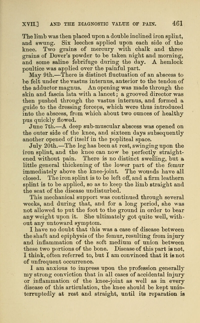 The limb was then placed upon a double inclined iron splint, and swung. Six leeches applied upon each side of the knee. Two grains of mercury with chalk and three grains of Dover's powder to be taken night and morning, and some saline febrifuge during the day. A hemlock poultice was applied over the painful part. May 9th.—There is distinct fluctuation of an abscess to be felt under the vastus internus, anterior to the tendon of the adductor magnus. An opening was made through the skin and fascia lata with a lancet; a grooved director was then pushed through the vastus internus, and formed a guide to the dressing forceps, which were thus introduced into the abscess, from which about two ounces of healthy pus quickly flowed. June 7th.—A deep sub-muscular abscess was opened on the outer side of the knee, and sixteen days subsequently another opened of itself in the popliteal space. July 20th.—The leg has been at rest, swinging upon the iron splint, and the knee can now be perfectly straight- ened without pain. There is no distinct swelling, but a little general thickening of the lower part of the femur immediately above the knee-joint. The wounds have all closed. The iron splint is to be left off, and a firm leathern splint is to be applied, so as to keep the limb straight and the seat of the disease undisturbed. This mechanical support was continued through several weeks, and during that, and for a long period, she was not allowed to put the foot to the ground in order to bear any weight upon it. She ultimately got quite well, with- out any untoward symptom. I have no doubt that this was a case of disease between the shaft and epiphysis of the femur, resulting from injury and inflammation of the soft medium of union between these two portions of the bone. Disease of this part is not, I think, often referred to, but I am convinced that it is not of unfrequent occurrence. I am anxious to impress upon the profession generally my strong conviction that in all cases of accidental injury or inflammation of the knee-joint as well as in every disease of this articulation, the knee should be kept unin- terruptedly at rest and straight, until its reparation is