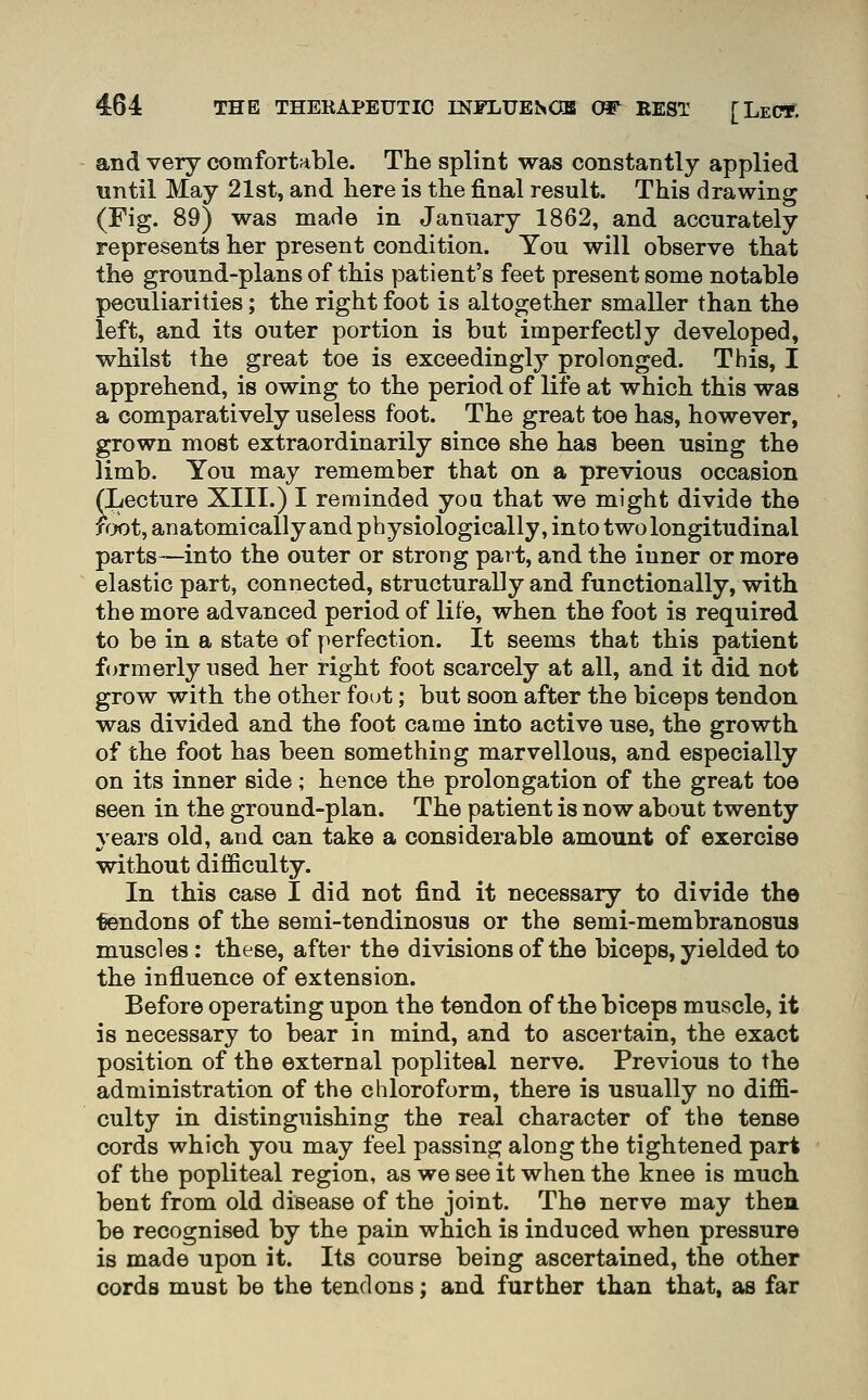 and very comfortable. The splint was constantly applied until May 21st, and here is the final result. This drawing (Fig. 89) was made in January 1862, and accurately represents her present condition. You will observe that the ground-plans of this patient's feet present some notable peculiarities; the right foot is altogether smaller than the left, and its outer portion is but imperfectly developed, whilst the great toe is exceedingly prolonged. This, I apprehend, is owing to the period of life at which this was a comparatively useless foot. The great toe has, however, grown most extraordinarily since she has been using the limb. You may remember that on a previous occasion (Lecture XIII.) I reminded you that we might divide the f«rx)t, anatomically and physiologically, into two longitudinal parts—into the outer or strong part, and the inner or more elastic part, connected, structurally and functionally, with the more advanced period of life, when the foot is required to be in a state of perfection. It seems that this patient formerly used her right foot scarcely at all, and it did not grow with the other fot^t; but soon after the biceps tendon was divided and the foot came into active use, the growth of the foot has been something marvellous, and especially on its inner side; hence the prolongation of the great toe seen in the ground-plan. The patient is now about twenty years old, and can take a considerable amount of exercise without difficulty. In this case I did not find it necessary to divide the tendons of the semi-tendinosus or the semi-membranosus muscles: these, after the divisions of the biceps, yielded to the influence of extension. Before operating upon the tendon of the biceps muscle, it is necessary to bear in mind, and to ascertain, the exact position of the external popliteal nerve. Previous to the administration of the chloroform, there is usually no diffi- culty in distinguishing the real character of the tense cords which you may feel passing along the tightened part of the popliteal region, as we see it when the knee is much bent from old disease of the joint. The nerve may then be recognised by the pain which is induced when pressure is made upon it. Its course being ascertained, the other cords must be the tendons; and further than that, as far