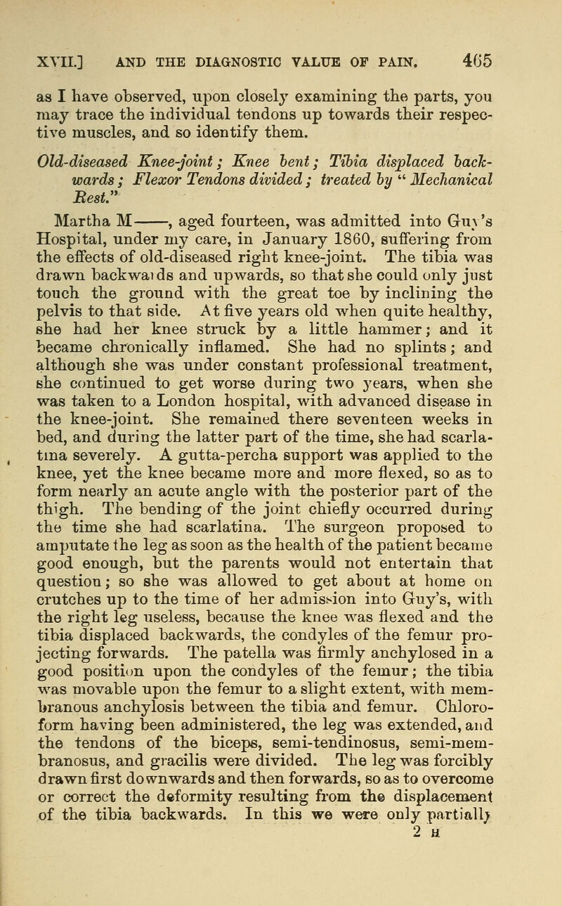 as I have observed, upon closely examining the parts, you may trace the individual tendons up towards their respec- tive muscles, and so identify them. Old-diseased Knee-joint; Knee hent; Tibia displaced hack- wards ; Flexor Tendons divided ; treated by  Mechanical Best. Martha M , aged fourteen, was admitted into Guv's Hospital, under my care, in January 1860, suffering from the effects of old-diseased right knee-joint. The tibia was drawn backwaids and upwards, so that she could only just touch the ground with the great toe by inclining the pelvis to that side. At five years old when quite healthy, she had her knee struck by a little hammer; and it became chronically inflamed. She had no splints; and although she was under constant professional treatment, she continued to get worse during two years, when she was taken to a London hospital, with advanced disease in the knee-joint. She remained there seventeen weeks in bed, and during the latter part of the time, she had scarla- tina severely. A gutta-percha support was applied to the knee, yet the knee became more and more flexed, so as to form nearly an acute angle with the posterior part of the thigh. The bending of the joint chiefly occurred during the time she had scarlatina. The surgeon proposed to amputate the leg as soon as the health of the patient became good enough, but the parents would not entertain that question; so she was allowed to get about at home on crutches up to the time of her admission into Guy's, with the right leg useless, because the knee was flexed and the tibia displaced backwards, the condyles of the femur pro- jecting forwards. The patella was firmly anchylosed in a good position upon the condyles of the femur; the tibia was movable upon the femur to a slight extent, with mem- branous anchylosis between the tibia and femur. Chloro- form having been administered, the leg was extended, and the tendons of the biceps, semi-tendinosus, semi-mem- branosus, and gracilis were divided. The leg was forcibly drawn first downwards and then forwards, so as to overcome or correct the deformity resulting from th© displacem.ent of the tibia backwards. In this we were only partiall; 2 a