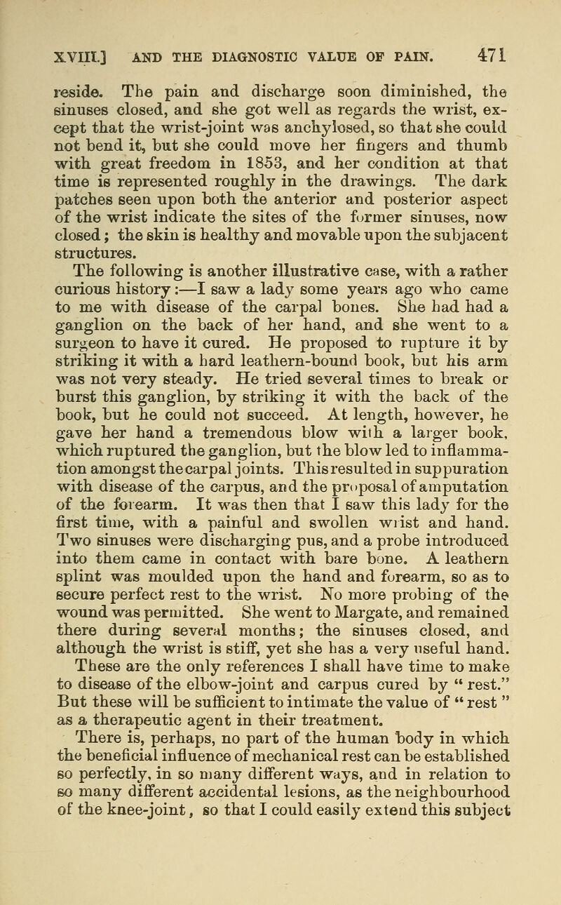 reside. The pain and discharge soon diminished, the sinuses closed, and she got well as regards the wrist, ex- cept that the wrist-joint was anchylosed, so that she could not bend it, but she could move her fingers and thumb with great freedom in 1853, and her condition at that time is represented roughly in the drawings. The dark patches seen upon both the anterior and posterior aspect of the wrist indicate the sites of the former sinuses, now closed; the skin is healthy and movable upon the subjacent structures. The following is another illustrative case, with a rather curious history:—I saw a lady some years ago who came to me with disease of the carpal bones. She had had a ganglion on the back of her hand, and she went to a surgeon to have it cured. He proposed to rupture it by striking it with a hard leathern-bound book, but his arm was not very steady. He tried several times to break or burst this ganglion, by striking it with the back of the book, but he could not succeed. At length, however, he gave her hand a tremendous blow with a larger book, which ruptured the ganglion, but the blow led to inflamma- tion amongst the carpal joints. This resulted in suppuration with disease of the carpus, and the proposal of amputation of the forearm. It was then that I saw this lady for the first time, with a painful and swollen wrist and hand. Two sinuses were discharging pus, and a probe introduced into them came in contact with bare bone. A leathern splint was moulded upon the hand and forearm, so as to secure perfect rest to the wrist. No more probing of the wound was permitted. She went to Margate, and remained there during several months; the sinuses closed, and although the wrist is stiff, yet she has a very useful hand. These are the only references I shall have time to make to disease of the elbow-joint and carpus cured by rest. But these will be sufficient to intimate the value of  rest  as a therapeutic agent in their treatment. There is, perhaps, no part of the human body in which the beneficial influence of mechanical rest can be established so perfectly, in so many different ways, and in relation to so many different accidental lesions, as the neighbourhood of the knee-joint, so that I could easily extend this subject