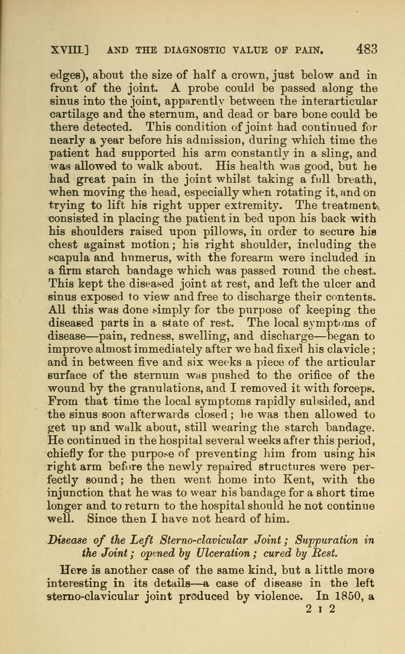 edges), about the size of half a crown, just below and in front of the joint. A probe could be passed along the sinus into the joint, apparently between the interarticular cartilage and the sternum, and dead or bare bone could be there detected. This condition of joint had continued for nearly a year before his admission, during which time the patient had supported his arm constantly in a sling, and was allowed to walk about. His health was good, but he had great pain in the joint whilst taking a full breath, when moving the head, especially when rotating it, and on trying to lift his right upper extremity. The tTeatraent\ consisted in placing the patient in bed upon his back with his shoulders raised upon pillows, in order to secure his chest against motion; his right shoulder, including the scapula and humerus, with the forearm were included in a firm starch bandage which was passed round the chest. This kept the diseased joint at rest, and left the ulcer and sinus exposed to view and free to discharge their contents. All this was done simply for the purpose of keeping the diseased parts in a state of rest. The local symptoms of disease—pain, redness, swelling, and discharge—began to improve almost immediately after we had fixed his clavicle ; and in between five and six weeks a piece of the articular surface of the sternum was pushed to the orifice of the wound by the granulations, and I removed it with forceps. From that time the local symptoms rapidly sul)sided, and the sinus soon afterwards closed; he was then allowed to get up and walk about, still wearing the starch bandage. He continued in the hospital several weeks after this period, chiefly for the purpose of preventing him from using his right arm befi)re the newly repaired structures were per- fectly sound; he then went home into Kent, with the injunction that he was to wear his bandage for a short time longer and to return to the hospital should he not continue well. Since then I have not heard of him. Disease of the Left Sterno-clavicular Joint; Suppuration in the Joint; opened by Ulceration ; cured hy Best. Here is another case of the same kind, but a little more interesting in its details—a case of disease in the left sterno-clavicular joint produced by violence. In 1850, a 2 I 2