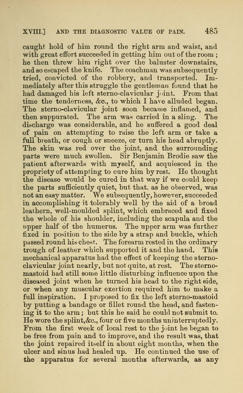 caught hold of him round the right arm and waist, and with great effort succeeded in getting him out of the room ; he then threw him right over the baluster downstairs, and so escaped the knife. The coachman was subsequently tried, convicted of the robbery, and transported. Im- mediately after this struggle the gentleman found that he had damaged his left sterno-clavicular joint. From that time the tenderness, &c., to which I have alluded began. The sterno-clavicular joint soon became inflamed, and then suppurated. The arm was carried in a sling. The discharge was considerable, and he suffered a good deal of pain on attempting to raise the left arm or take a fiill breath, or cough or sneeze, or turn his head abruptly. The skin was red over the joint, and the surrounding parts were much swollen. Sir Benjamin Brodie saw the patient afterwards with myself, and acquiesced in the propriety of attempting to cure him by rest. He thought the disease would be cured in that way if we could keep the parts suflSciently quiet, but that, as he observed, was not an easy matter. We subsequently, however, succeeded in accomplishing it tolerably well by the aid of a broad leathern, well-moulded splint, which embraced and fixed the whole of his shoulder, including the scapula and the upper half of the humerus. The upper arm was further fixed in position to the side by a strap and buckle, which passed round his chest. The forearm rested in the ordinary trough of leather which supported it and the hand. This mechanical apparatus had the effect of keeping the sterno- clavicular joint nearly, but not quite, at rest. The sterno- mastoid had still some little disturbing influence upon the diseased joint when he turned his head to the right side, or when any muscular exertion required him to make a full inspiration. I proposed to fix the left sterno-mastoid by putting a bandage or fillet round the head, and fasten- ing it to the arm; but this he said he could not submit to. He wore the splint,&c., four or five months uninterruptedly. From the first week of local rest to the joint he began to be free from pain and to improve, and the result was, that the joint repaired itself in about eight months, when the ulcer and sinus had healed up. He continued the use of the apparatus for several months afterwards, as any