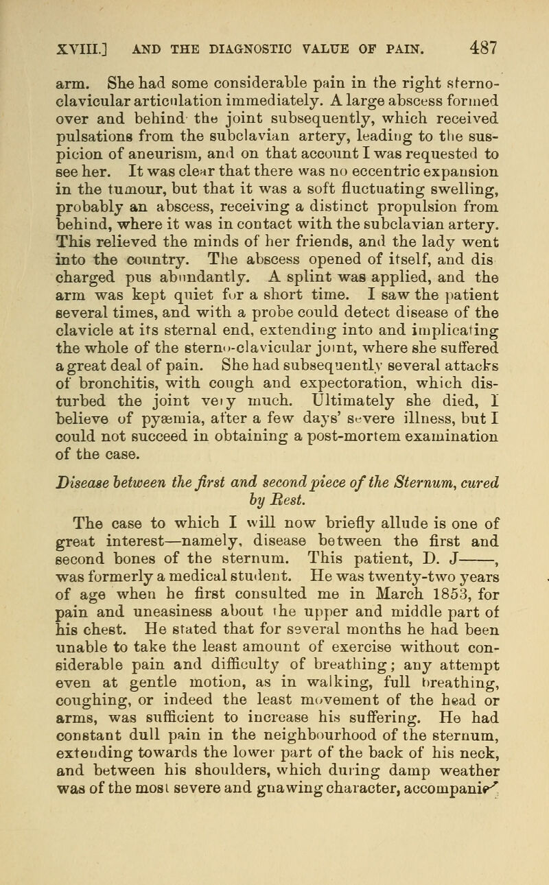 arm. She had some considerable pain in the right sterno- clavicular articulation immediately. A large abscess formed over and behind the joint subsequently, which received pulsations from the subclavian artery, leaditjg to the sus- picion of aneurism, and on that account I was requested to see her. It was clear that there was no eccentric expansion in the tumour, but that it was a soft fluctuating swelling, probably an abscess, receiving a distinct propulsion from behind, where it was in contact with the subclavian artery. This relieved the minds of her friends, and the lady went into the country. The abscess opened of itself, and dis charged pus abundantly. A splint was applied, and the arm was kept quiet fur a short time. I saw the patient several times, and with a probe could detect disease of the clavicle at its sternal end, extending into and implicating the whole of the sterno-clavicular joint, where she suffered a great deal of pain. She had subsequently several attacks of bronchitis, with cough and expectoration, which dis- turbed the joint veiy much. Ultimately she died, I believe of pyaemia, after a few days' severe illness, but I could not succeed in obtaining a post-mortem examination of the case. Disease between the first and second piece of the Sternum, cured by Best. The case to which I will now briefly allude is one of great interest—namely, disease between the first and second bones of the sternum. This patient, D. J , was formerly a medical student. He was twenty-two years of age when he first consulted me in March 1853, for pain and uneasiness about the upper and middle part of his chest. He stated that for several months he had been unable to take the least amount of exercise without con- siderable pain and difficulty of breathing; any attempt even at gentle motion, as in walking, full breathing, coughing, or indeed the least mi^vement of the head or arms, was sufficient to increase his suffering. He had constant dull pain in the neighbourhood of the sternum, extending towards the lower part of the back of his neck, and between his shoulders, which during damp weather was of the mosi severe and gnawing character, accompanip^