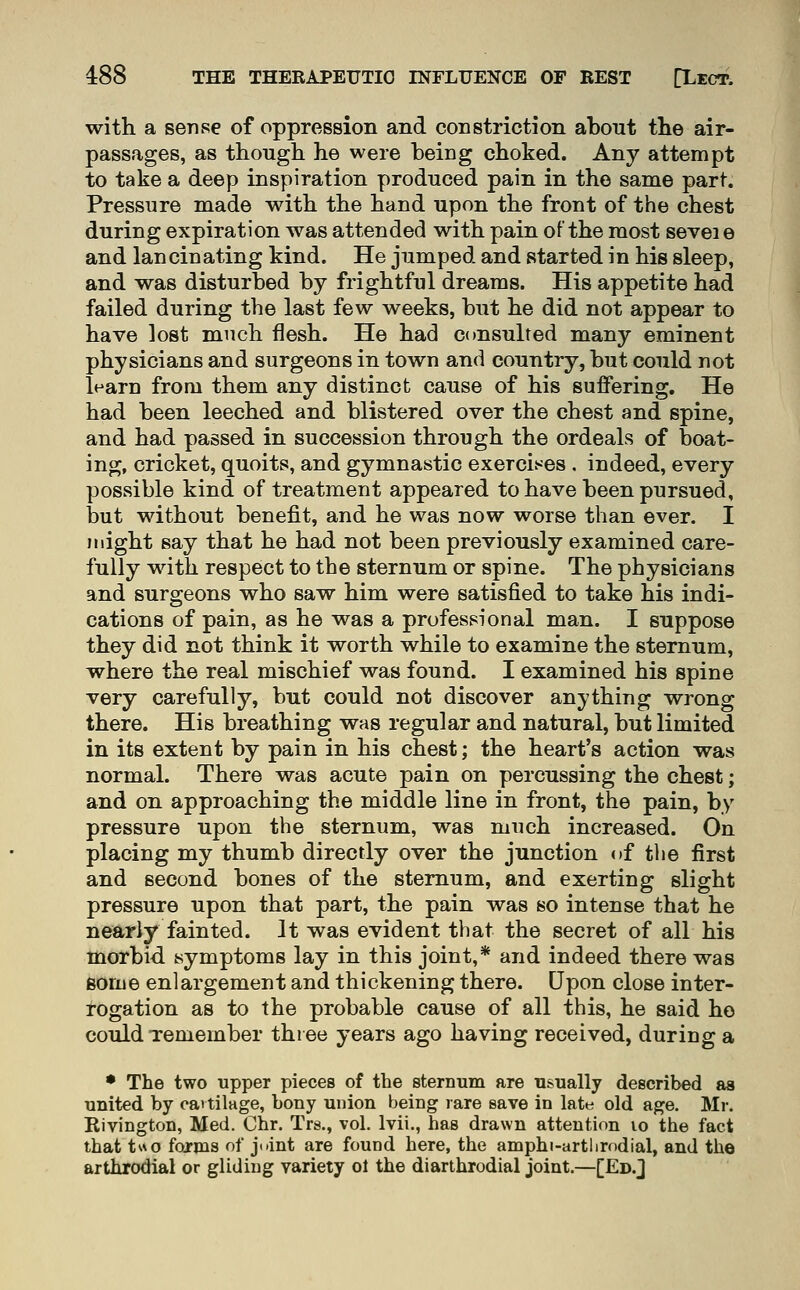 with a sense of oppression and constriction about the air- passages, as though he were beicg choked. Any attempt to take a deep inspiration produced pain in the same part. Pressure made with the hand upon the front of the chest during expiration was attended with pain of the most sevei e and lancinating kind. He jumped and started in his sleep, and was disturbed by frightful dreams. His appetite had failed during the last few weeks, but he did not appear to have lost much flesh. He had consulted many eminent physicians and surgeons in town and country, but could not learn from them any distinct cause of his suffering. He had been leeched and blistered over the chest and spine, and had passed in succession through the ordeals of boat- ing, cricket, quoits, and gymnastic exercises . indeed, every possible kind of treatment appeared to have been pursued, but without benefit, and he was now worse than ever. I might say that he had not been previously examined care- fully with respect to the sternum or spine. The physicians and surgeons who saw him were satisfied to take his indi- cations of pain, as he was a professional man. I suppose they did not think it worth while to examine the sternum, where the real mischief was found. I examined his spine very carefully, but could not discover anything wrong there. His breathing was regular and natural, but limited in its extent by pain in his chest; the heart's action was normal. There was acute pain on percussing the chest; and on approaching the middle line in front, the pain, by pressure upon the sternum, was much increased. On placing my thumb directly over the junction of the first and second bones of the sternum, and exerting slight pressure upon that part, the pain was so intense that he nearly fainted. It was evident that the secret of all his morbid symptoms lay in this joint,* and indeed there was some enlargement and thickening there. Upon close inter- rogation as to the probable cause of all this, he said ho could Temember three years ago having received, during a • The two upper pieces of the stermim are usually described as united by cavtilage, bony union being rare save in late old age. Mr. Rivington, Med. Chr. Trs., vol. Ivii., has drawn attention lo the fact that two forms of j(»int are found here, the amphi-artlirodial, and the arthrodial or gliding variety ol the diarthrodial joint.—[Ed.J