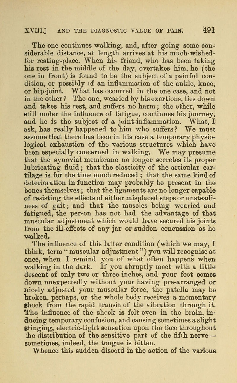 The one continues walking, and, after going some con- siderable distance, at length arrives at his much-wished- for resting-place. When his friend, who has been taking his rest in the middle of the day, overtakes him, he (the one in front) is found to be the subject of a painful con- dition, or possiV)ly of an inflammation of the ankle, knee, or hip joint. What has occurred in the one case, and not in the other ? The one, wearied by his exertions, lies down and takes his rest, and suffers no harm; the other, while still under the influence of fatigue, continues his journey, and he is the subject of a joint-inflammation. What, I ask, has really happened to him who suffers ? We must assume that there has been in his case a temporary physio- logical exhaustion of the various structures which have been especially concerned in walking. We may presume that the synovial membrane no longer secretes its proper lubricating fluid; that the elasticity of the articular car- tilage is for the time much reduced ; that the same kind of deterioration in function may probably be present in the bones themselves; that the ligaments are no longer capable of resisting the effects of either misplaced steps or unsteadi- ness of gait; and that the muscles being wearied and fatigued, the per-on has not had the advantage of that muscular adjustment which would have secured his joints from the ill-effects of any jar or sudden concussion as he walked. The influence of this latter condition (which we may, I think, term  muscular adjustment) you will recognise at once, when I remind you of what often happens when walking in the dark. If you abruptly meet with a little descent of only two or three inches, and your foot comes down unexpectedly without your having pre-arranged or nicely adjusted your muscular force, the patella may be broken, perhaps, or the whole body receives a momentary ehock from the rapid transit of the vibration through it. The influence of the shock is felt even in the brain, in- ducing temporary confusion, and causing sometimes a slight Btinging, electric-light sensation upon the face throughout 'ihe distribution of the sensitive part of the fifth nerve— sometimes, indeed, the tongue is bitten. Whence this sudden discord in the action of the various