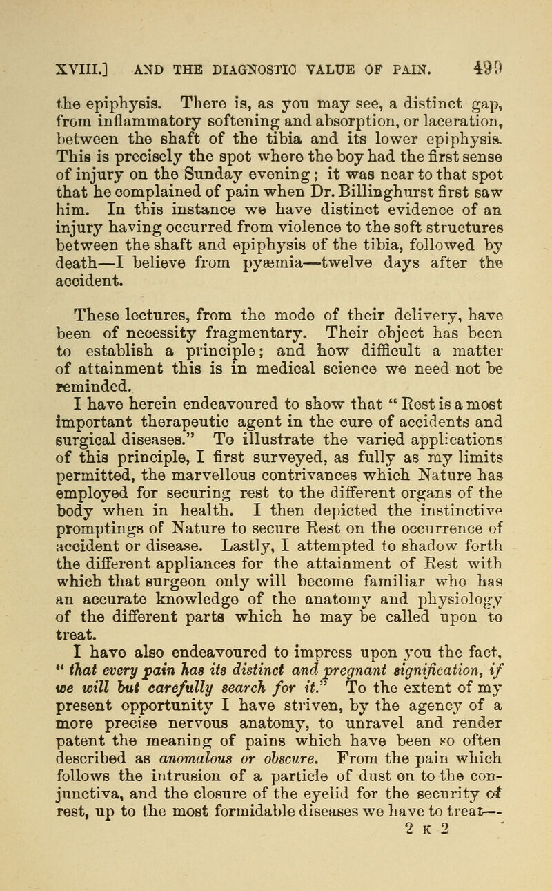 the epiphysis. There is, as you may see, a distinct gap, from inflammatory softening and absorption, or laceration, between the shaft of the tibia and its lower epiphysis. This is precisely the spot where the boy had the first sense of injury on the Sunday evening; it was near to that spot that he complained of pain when Dr. Billinghurst first saw him. In this instance we have distinct evidence of an injury having occurred from violence to the soft structures between the shaft and epiphysis of the tibia, followed by death—I believe from pysemia—twelve days after th« accident. These lectures, from the mode of their delivery, have been of necessity fragmentary. Their object has been to establish a principle; and how difficult a matter of attainment this is in medical science we need not be i^minded. I have herein endeavoured to show that  Rest is a most important therapeutic agent in the cure of accidents and surgical diseases. To illustrate the varied applications of this principle, I first surveyed, as fully as ray limits permitted, the marvellous contrivances which Nature has employed for securing rest to the different organs of the body when in health. I then depicted the instinct!vf' promptings of Nature to secure Eest on the occurrence of accident or disease. Lastly, I attempted to shadow forth the different appliances for the attainment of Eest with which that surgeon only will become familiar who has an accurate knowledge of the anatomy and physiology of the different parts which he may be called upon to treat. I have also endeavoured to impress upon 3'ou the fact, ** that every pain has its distinct and pregnant signification, if loe will hut carefully search for it. To the extent of my present opportunity I have striven, by the agency of a more precise nervous anatomy, to unravel and render patent the meaning of pains which have been so often described as anomalous or obscure. From the pain which follows the intrusion of a particle of dust on to the con- junctiva, and the closure of the eyelid for the security of rest, up to the most formidable diseases we have to treat— 2 K 2