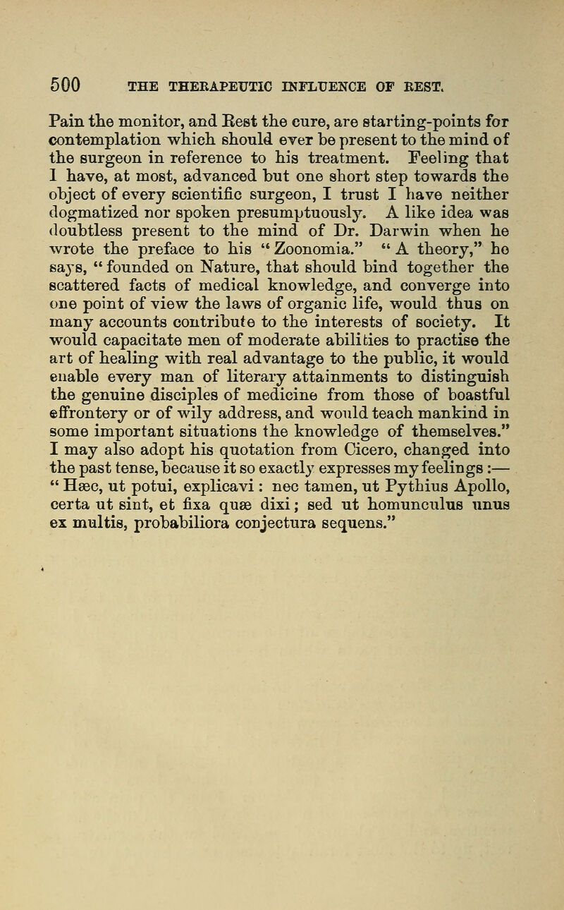 Pain the monitor, and Eest the cure, are starting-points for contemplation which should ever be present to the mind of the surgeon in reference to his treatment. Feeling that 1 have, at most, advanced but one short step towards the object of every scientific surgeon, I trust I have neither dogmatized nor spoken presumptuously. A like idea was doubtless present to the mind of Dr. Darwin when he wrote the preface to his '* Zoonomia. *' A theory, ho says,  founded on Nature, that should bind together the scattered facts of medical knowledge, and converge into one point of view the laws of organic life, would thus on many accounts contribute to the interests of society. It would capacitate men of moderate abilities to practise the art of healing with real advantage to the public, it would enable every man of literary attainments to distinguish the genuine disciples of medicine from those of boastful effrontery or of wily address, and would teach mankind in some important situations the knowledge of themselves. I may also adopt his quotation from Cicero, changed into the past tense, because it so exactly expresses my feelings :—  Haec, ut potui, explicavi : nee tamen, ut Pythius Apollo, certa ut sint, et fixa quae dixi; sed ut homunculus unus ex multis, probabiliora conjectura sequens.