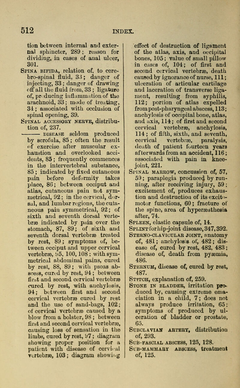 tion between internal and exter- | nal sphincter, 289; reason for dividing, in cases of anal ulcer, 301. Spina bifida, relation of, to cere- bro-spinal fluid, 33; danger of injecting, 33 ; danger of drawing off all the fluid from, 33 ; ligature of, pr. ducing inflammation of the arachnoid, 33,* mode of treating, 34; associated with occlusion of spinal opening, 39. Spinal accessoby nebve, distribu- tion of, 237. DISEASE seldom produced by scrofula, 85; often the result r>f exercise after muscular ex- haustion and overlooked acci- dents, 85; frequently commences in the intervertebral substance, 85 ; indicated by fixed cutaneous pain before deformity takes place, 86; between occiput and atlas, cutaneous pain nut sym- metrical, 92; in the cervical, dnr- sal, and lumbar regions, the cuta- neous pain symmetrical, 92; of sixth and seventh dorsal verte- brae indicated by pain over the stomach, 87, 89; of sixth and seventh dorsal vertebraB treated by rest, 89; symptoms of, be- tween occiput and upper cervical vertebrsB, ^5, 100,108 ; with sym- metrical abdominal pains, cured by rest, 88, 89; with psoas ab- scess, cured by rest, 94; between fir&t and second cervical vertebrse cured by rest, with anchylosis, 94; between first and second cervical vertebrae cured by rest and the use of sand-bags, 102; of cervical vertebrae caused by a blow from a bolster, 98 ; between firat and second cervical vertebrae, causing loss of sensation in the limbs, cured by rest, b?; diagram showing proper position for a patient with disease of cerviral vcrtebrfiB, 103; diagram showing effect of destruction of ligament of the atlas, axis, and occipital bones, 105; value of small pillow in cases of, 104; of first and second cervical vertebrae, death caused by ignorance of nurse, 111; ulceration of articular cartilage and laceration of transverse liga- ment, resuUiug from syphilis, 112; portion of atlas expelled from post-pharyngeal abscess, 113; anchylosis of occipital bone, atlas, and axis, 114; of first and second cervical vertebrae, anchylosis, 114 ; of fifth, sixth, and seventh, cervical vertebrae, paralysis, death of patient fourteen years afterwards from an accident, 116; associated with pain in kneo- joint, 221. Spinal markow, concussion of, 57, 59; paraplegia produce4 by run- ning, after receiving injury, 59; excitement of, produces exhaus- tion and destruction of its excito- motor functions, 60; fracture of the spine, area of hyperaestheaia after, 74. Spleen, elastic capsule of, 14. Splint for hip-joint disease, 347,392. Stebno-clavigular joint, anatomy of, 481; anchylosis ot^ 482 ; dis- ease of, cured by rest, 482, 483; disease of, death from pyaBmia, 486. Stebnum, disease of, cured by rest, 487. Stitch, explanation of, 259. Stone in bladder, irritation pro- duced by, causing extreme ema- ciation in a child, 7; does not always produce irritation, 65: symptoms of produced by ul- ceration of bladder or prostate, 65. SuBCLAViAH abteby, distributiou of, 293. SUB-FASCIAL ABSCESS, 125, 128. Slb-mammaby abscess, treatment of, 125.