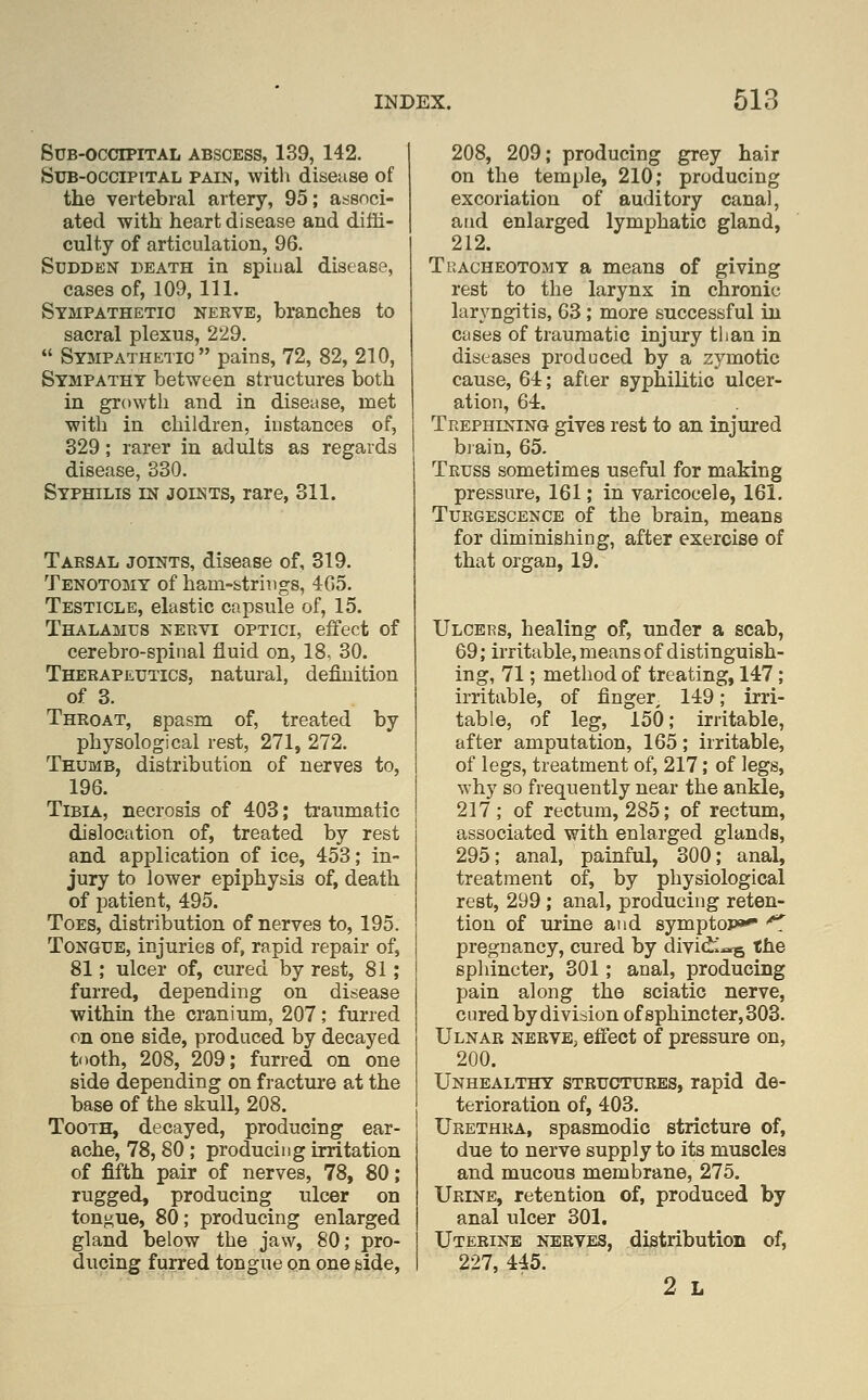 Sub-occipital abscess, 139, 142. Sub-occipital pain, witli disease of the vertebral artery, 95; associ- ated with heart disease and diffi- culty of articulation, 96. Sudden death in spiual disease, cases of, 109, 111. Sympathetic nerve, branches to sacral plexus, 229.  Sympathetic pains, 72, 82, 210, Sympathy between structures both in growth and in disease, met with in children, instances of, 329; rarer in adults as regards disease, 330. Syphilis in joints, rare, 311. Tarsal joints, disease of, 319. Tenotomy of ham-strings, 405. Testicle, elastic capsule of, 15. Thalamus nervi optici, effect of cerebro-spinal fluid on, 18, 30. Therapeutics, natural, definition of 3. Throat, spasm of, treated by physological rest, 271, 272. Thumb, distribution of nerves to, 196. Tibia, necrosis of 403; traumatic dislocation of, treated by rest and application of ice, 453; in- jury to lower epiphysis of, death of patient, 495. Toes, distribution of nerves to, 195. Tongue, injuries of, rapid repair of, 81; ulcer of, cured by rest, 81; furred, depending on disease within the cranium, 207; furred on one side, produced by decayed tooth, 208, 209; furred on one side depending on fracture at the base of the skull, 208. Tooth, decayed, producing ear- ache, 78, 80 ; producing irritation of fifth pair of nerves, 78, 80; rugged, producing ulcer on tongue, 80; producing enlarged gland below the jaw, 80; pro- ducing furred tongue on one &ide, 208, 209; producing grey hair on the temple, 210; producing excoriation of auditory canal, and enlarged lymphatic gland, 212. TuACHEOTOMY a mcaus of giving rest to the larynx in chronic laryngitis, 63 ; more successful in cases of traumatic injury than in diseases produced by a zymotic cause, 64; after syphilitic ulcer- ation, 64. Trephining gives rest to an injured biain, 65. Truss sometimes useful for making pressure, 161; in varicocele, 161. Turgescencb of the brain, means for diminisMng, after exercise of that organ, 19. Ulcers, healing of, under a scab, 69; irritable, means of distinguish- ing, 71; method of treating, 147; irritable, of finger 149; irri- table, of leg, 150; irritable, after amputation, 165; irritable, of legs, treatment of, 217; of legs, why so frequently near the ankle, 217; of rectum, 285; of rectum, associated with enlarged glands, 295; anal, painful, 300; anal, treatment of, by physiological rest, 299 ; anal, producing reten- tion of m-ine and symptop*^ '^ pregnancy, cured by dividi-^s the sphincter, 301; anal, producing pain along the sciatic nerve, cured by division of sphincter, 303. Ulnar nerve, effect of pressure on, 200. Unhealthy structures, rapid de- terioration of, 403. Urethra, spasmodic stricture of, due to nerve supply to its muscles and mucous membrane, 275. Urine, retention of, produced by anal ulcer 301. Uterine nerves, distribution of, 227, 445. 2 L