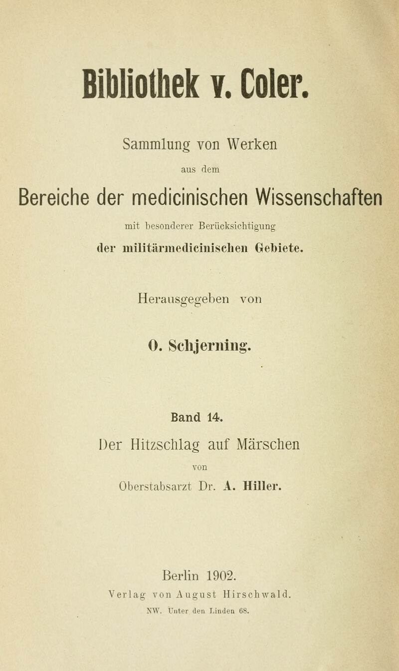 Bibliothek v. Coler. Sammlung von Werken aus dem Bereiche der medicinischen Wissenscfiaften mit besonderer Berücksichtigung der militärmedicinischen Gebiete. Herausgegeben von 0. Sclijermiig. Band 14. Der Hitzschlag auf Märschen von Oberstabsarzt Dr. A. Hiller. Berlin 1902. Verlag von August Hirschwald.