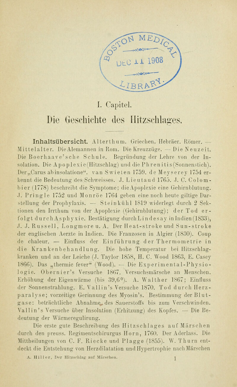 \ I. Capitel. Die Geschichte des Hitzschlages, Inhaltsübersicht. Alterthum. Griechen. Hebräer. Römer. — Mittelalter. Die Alemannen in Rom. Die Kreuzzüge. —Die Neuzeit. Die Boerhaave'sche Schule. Begründung der Lehre von der In- solation. Die Apoplexie(Hitzschlag) und die Phrenitis(Sonnen5tich). Der„Carus abinsolatione. van Swieten 1759. deMeyserey 1754 er- kennt die Bedeutung des Schweisses. J. Lieutaud 1765. J. C. Colom- bier (1778) beschreibt die Symptome; die Apoplexie eine Gehirnblutung. J. Pringle 1752 und Monroe 1764 geben eine noch heute giltige Dar- stellung der Prophylaxis. — Stein kühl 1819 widerlegt durch 2 Sek- tionen den Irrthum von der Apoplexie (Gehirnblutung); der Tod er- folgt durchAsphyxie. Bestätigung durchLindesay in Indien (1833), J. J.Russell, Longmoreu. A. Der Heat-stroke und Sun-stroke der englischen Aerzte in Indien. Die Franzosen in Algier (1830). Coup de chaleur. — Einfluss der Einführung d er Thermometrie in die Krankenbehandlung. Die hohe Temperatur bei Hitzschlag- kranken und an der Leiche (J. Taylor 1858, H. C. Wood 1863, E. Casey 1866). Das „thermic fever (Wood). — Die Experimental-Physio- logie. Obernier's Versuche 1867. Versuchsmärsche an Menschen. Erhöhung der Eigenwärme (bis 39,6°). A. Walther 1867; Einfluss der Sonnenstrahlung. E. Vallin's Versuche 1870. Tod durch Herz- paralyse; vorzeitige Gerinnung des Myosin's. Bestimmung der Blut- gase: beträchtliche Abnahme.v des Sauerstoffs bis zum Verschwinden. Vallin's Versuche über Insolation (Erhitzung) des Kopfes. — Die Be- deutung der Wärmeregulirung. Die erste gute Beschreibung des Hitzschlages auf Märschen durch den preuss. Regimentschirurgus Hörn, 1760. Der Aderlass. Die Mittheilungen von C. F. Riecke und Plagge (1855). W. Thurn ent- deckt die Entstehung von Herzdilatation und Hypertrophie nach Märschen A. Hill er, Der Hitzschlag auf Märschen. -^