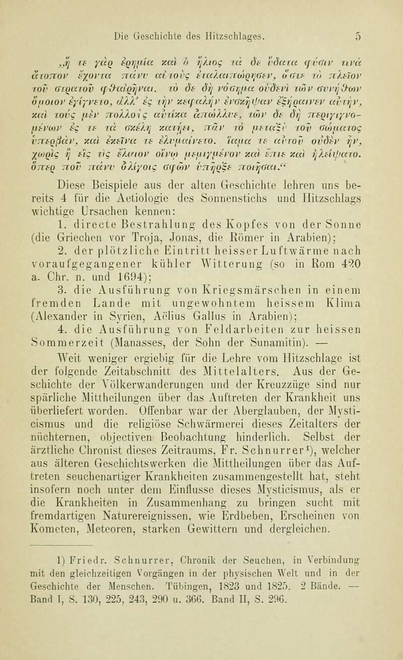 jj^ TS ydq 6Qijf,iia 'xal ö /y/aoc id ds vdaxa (fvaiv zivcc awTtov Synovia ndvv aitovg €Ta?Mi7TMQi](jf-Vy ocjis to ttXsXov Tov (Siqawv (fS^alQjjPai. w ds drj vofjripa ovdev) to)v aw^d-orv opoiov eyiyvexo, d'lV ig itjv y.8(falriv it'axTjipap s^ijqaivsv avTjjv^ y.al Tovc ii>sv JioXloiC avu'/.a arcMXXve, tmv ds d^ TTSQiyiyvo- IJti'MV sq TS rd (j'asXtj '/iaTrjfij Tiäv to ^iSto^v tov (ycofjaTog VTTsqßdPj zal ezeXva ts sXvfjalrsTO. iafja ts avzov ovötv fjVj XOJQig ^ s'ig Tf'c slc/iov oYi'm fifijiyfjsi'or y.al snis zal ijXsiipaTO. 07TSQ nov Tidvv uXiyotg (S(pMV vnrjQ^s jvoi^üai/'^ Diese Beispiele aus der alten Geschichte lehren uns be- reits 4 für die Aetiologie des Sonnenstichs und Hitzschlags wichtige Ursachen kennen: 1. directe Bestrahlung des Kopfes von der Sonne (die Griechen vor Troja, Jonas, die Römer in Arabien); 2. der plötzliche Eintritt heisser Luftwärme nach voraufgegangener kühler Witterung (so in Rom 4^0 a. Chr. n. und 1694); 3. die Ausführung von Kriegsmärschen in einem fremden Lande mit ungewohntem heissem Klima (Alexander in Syrien, Aelius Gallus in Arabien); 4. die Ausführung von Feldarbeiten zur heissen Sommerzeit (Manasses, der Sohn der Sunamitin). — Weit weniger ergiebig für die Lehre vom Hitzschlage ist der folgende Zeitabschnitt des Mittelalters. Aus der Ge- schichte der Völkerwanderungen und der Kreuzzüge sind nur spärliche Mittheilungen über das Auftreten der Krankheit uns überliefert worden. Offenbar war der Aberglauben, der Mysti- cismus und die religiöse Schwärmerei dieses Zeitalters der nüchternen, objectiven Beobachtung hinderlich. Selbst der ärztliche Chronist dieses Zeitraums, Fr. Schnurr er ^), welcher aus älteren Geschichtswerken die Mittheilungen über das Auf- treten seuchenartiger Krankheiten zusammengestellt hat, steht insofern noch unter dem Einflüsse dieses Mysticismus, als er die Krankheiten in Zusammenhang zu bringen sucht mit fremdartigen Naturereignissen, wie Erdbeben, Erscheinen von Kometen, Meteoren, starken Gewittern und dergleichen. 1) Fried r. Schnurr er, Chronik der Seuchen, in Verbindung mit den gleichzeitigen Vorgängen in der physischen Welt und in der Geschichte der Menschen. Tübingen, 1823 und 1825. 2 Bände. — Band T, S. 130, 225, 243, 290 u. 366. Band II, S. 296.