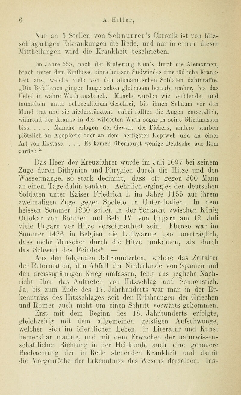 Nur an 5 Stellen von Schnurrer's Chronik ist von hitz- schlagartigen Erkrankungen die Rede, und nur in einer dieser Mittheilungen wird die Krankheit beschrieben. Im Jahre 555, nach der Eroberung Rom's durch die Alemannen, brach unter dem Einflüsse eines heissen Südwindes eine tödliche Krank- heit aus, welche viele von den alemannischen Soldaten dahinraffte. „Die Befallenen gingen lange schon gleichsam betäubt umher, bis das Uebel in wahre Wuth ausbrach. Manche wurden wie verblendet und taumelten unter schrecklichem Geschrei, bis ihnen Schaum vor den Mund trat und sie niederstürzten; dabei rollten die Augen entsetzlich, während der Kranke in der wildesten Wuth sogar in seine Gliedmassen biss Manche erlagen der Gewalt des Fiebers, andere starben plötzlich an Apoplexie oder an dem heftigsten Kopfweh und an einer Art von Exstase. ... Es kamen überhaupt wenige Deutsche aus Rom zurück. Das Heer der Kreuzfahrer wurde im Juli 1097 bei seinem Zuge durch Bithynien und Phrygien durch die Hitze und den Wassermangel so stark decimirt, dass oft gegen 500 Mann an einem Tage dahin sanken. Aehnlich erging es den deutschen Soldaten unter Kaiser Friedrich I. im Jahre 1155 auf ihrem zweimaligen Zuge gegen Spoleto in Unter-Italien. In dem heissen Sommer 1260 sollen in der Schlacht zwischen König Ottokar von Böhmen und Bela IV. von Ungarn am 12. Juli viele Ungarn vor Hitze verschmachtet sein. Ebenso war im Sommer 1426 in Belgien die Luftwärme „so unerträglich, dass mehr Menschen durch die Hitze umkamen, als durch das Schwert des Feindes. — Aus den folgenden Jahrhunderten, welche das Zeitalter der Reformation, den Abfall der Niederlande von Spanien und den dreissigjährigen Krieg umfassen, fehlt uns jegliche Nach- richt über das Auftreten von Hitzschlag und Sonnenstich. Ja, bis zum Ende des 17. Jahrhunderts war man in der Er- kenntniss des Hitzschlages seit den Erfahrungen der Griechen und Römer auch nicht um einen Schritt vorwärts gekommen. Erst mit dem Beginn des 18. Jahrhunderts erfolgte, gleichzeitig mit dem allgemeinen geistigen ^Aufschwünge, welcher sich im öffentlichen Leben, in Literatur und Kunst bemerkbar machte, und mit dem Erwachen der naturwissen- schaftlichen Richtung in der Heilkunde auch eine genauere Beobachtung der in Rede stehenden Krankheit und damit die Morgenröthe der Erkenntniss des Wesens derselben. Ins-