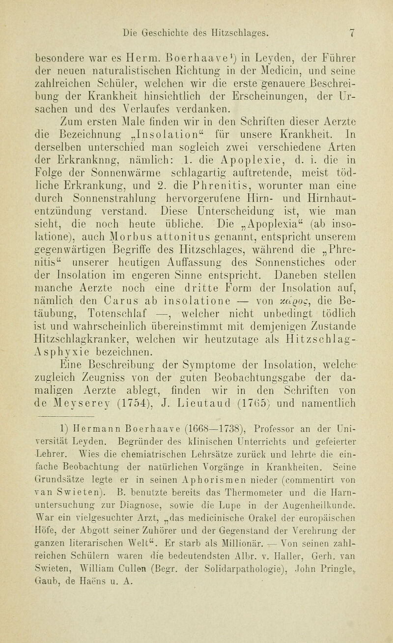 besondere war es Herrn. Boerhaaye^) in Leyden, der FiJhrer der neuen naturalistischen Richtung in der Medicin, und seine zahlreichen Schüler, welchen wir die erste genauere Beschrei- bung der Krankheit hinsichtlich der Erscheinungen, der Ur- sachen und des Verlaufes verdanken. Zum ersten Male finden wir in den Schriften dieser Aerzte die Bezeichnung „Insolation für unsere Krankheit. In derselben unterschied man sogleich zwei verschiedene Arten der Erkrankung, nämlich: 1. die Apoplexie, d. i. die in Folge der Sonnenwärme schlagartig auftretende, meist töd- liche Erkrankung, und 2. die Phrenitis, worunter man eine durch Sonnenstrahlung hervorgerufene Hirn- und Hirnhaut- entzündung verstand. Diese Unterscheidung ist, wie man sieht, die noch heute übliche. Die „Apoplexia (ab inso- latione), auch Morbus attonitus genannt, entspricht unserem gegenwärtigen Begriffe des Hitzschlages, während die „Phre- nitis unserer heutigen Auffassung des Sonnenstiches oder der Insolation im engeren Sinne entspricht. Daneben stellen manche Aerzte noch eine dritte Form der Insolation auf, nämlich den Carus ab insolatione — von y.dQog, die Be- täubung, Totenschlaf —, welcher nicht unbedingt tödlich ist und wahrscheinlich übereinstimmt mit demjenigen Zustande Hitzschlagkranker, welchen wir heutzutage als Hitzschlag- Asphyxie bezeichnen. Eine Beschreibung der Symptome der Insolation, welche^ zugleich Zeugniss von der guten Beobachtungsgabe der da- maligen Aerzte ablegt, finden wir in den Schriften von de Meyserey (1754), J. Lieutaud (1765) und namentlich 1) Hermann Boerhaave (1668—1738), Professor an der Uni- versität Leyden. Begründer des klinischen Unterrichts und gefeierter ■Lehrer. Wies die chemiatrischen Lehrsätze zurück und lehrte die ein- fache Beobachtung der natürlichen A^orgänge in Krankheiten, Seine Grundsätze legte er in seinen Aphorismen nieder (commentirt von van Swieten). B. benutzte bereits das Thermometer und die Harn- untersuchung zur Diagnose, sowie die Lupe in der Augenheilkunde. War ein vielgesuchter Arzt, „das medicinische Orakel der europäischen Höfe, der Abgott seiner Zuhörer und der Gegenstand der Verehrung der ganzen literarischen Welt. Er starb als Millionär. — Von seinen zahl-- reichen Schülern waren die bedeutendsten Albv. v. Haller, Gerh. van Swieten, William CuUen (Begr. der Solidarpathologie), John Pringle^ Gaub, de Haens u. A.