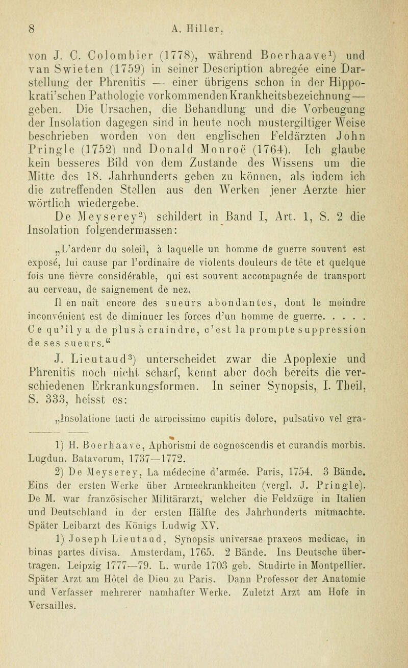 von J. C. Colombier (1778), während Boerhaave^) und van Swieten (1759) in seiner Description abregee eine Dar- stellung der Phrenitis — einer übrigens schon in der Hippo- krati'schen Pathologie vorkommenden Krankheitsbezeichnung — geben. Die Ursachen, die Behandlung und die Vorbeugung der Insolation dagegen sind in heute noch mustergiltiger Weise beschrieben worden von den englischen Feldärzten John Pringle (1752) und Donald Monroe (1764). Ich glaube kein besseres Bild von dem Zustande des Wissens um die Mitte des 18. Jahrhunderts geben zu können, als indem ich die zutreffenden Stellen aus den Werken jener Aerzte hier wörtlich wiedergebe. De Meyserey2) schildert in Band I, Art. 1, S. 2 die Insolation folgendermassen: „L'ardeur du soleil, ä laquelle un homme de guerre souvent est expose, lui cause par l'ordinaire de violents douleurs de tete et quelque fois une fievre considerable, qui est souvent accompagnee de transport au cerveau, de saignement de nez. II en uait encore des sueurs abondantes, dout le moindre inconvenient est de diminuer les forces d'un homme de guerre Ce qu'ilya de plusacraindre, c'est la prompte suppression de ses sueurs. J. Lieutaud^) unterscheidet zwar die Apoplexie und Phrenitis noch nicht scharf, kennt aber doch bereits die ver- schiedenen Erkrankungsformen. In seiner Synopsis, I. Theil, S. 333, heisst es: „Insolatione tacti de atrocissimo capitis dolore, pulsativo vel gra- 1) H. Boerhaave, Aphorismi de cognosceudis et curandis morbis. Lugdun. Batavorum, 1737—1772. 2) De Meyserey, La medecine d'armee. Paris, 1754. 3 Bände. Eins der ersten Werke über Armeekrankheiten (vergl. J. Pringle). De M. war französischer Militärarzt, welcher die Feldzüge in Italien und Deutschland in der ersten Hälfte des Jahrhunderts mitmachte. Später Leibarzt des Königs Ludwig XV. 1) Joseph Lieutaud, Synopsis universae praxeos medicae, in binas partes divisa. Amsterdam, 1765. 2 Bände. Ins Deutsche über- tragen. Leipzig 1777—79. L. wurde 1703 geb. Studirte in Montpellier. Später Arzt am Hutel de Dieu zu Paris. Dann Professor der Anatomie und Verfasser mehrerer namhafter Werke. Zuletzt Arzt am Hofe in Versailles.