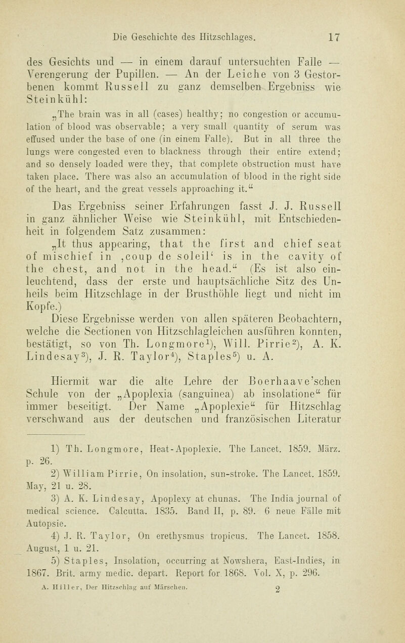 des Gesichts und — in einem darauf untersuchten Falle — Verengerung der PupilJen. — An der Leiche von 3 Gestor- benen kommt Russell zu ganz demselben Ergebniss wie Stein kühl: .,The brain was in all (cases) healthy; no congestion or accumu- lation of blood was observable; a very small quantity of serum was effused ander the base of one (in einem Falle). But in all three the lungs were congested even to blaclmess through their entire extend; and so densely loaded were they, that complete obstruction raust have taten place. There was also an accumulation of blood in the right side of the heart, and the great vessels approaching it. Das Ergebniss seiner Erfahrungen fasst J. J. Russell in ganz ähnlicher Weise wie Steinkühl, mit Entschieden- heit in folgendem Satz zusammen: „It thus appearing, that the first and chief seat of mischief in ,coup de soleiP is in the cavity of the ehest, and not in the head. (Es ist also ein- leuchtend, dass der erste und hauptsächliche Sitz des Un- heils beim Hitzschlage in der Brusthöhle liegt und nicht im Kopfe.) Diese Ergebnisse w^erden von allen späteren Beobachtern, welche die Sectionen von Hitzschlagleichen ausführen konnten, bestätigt, so von Th. Longmore^), Will. Pirrie^), A. K. Lindesay^), J. R. Taylor^), Staples^) u. A. Hiermit war die alte Lehre der Boerhaave'sehen Schule von der „Apoplexia (sanguinea) ab insolatione für immer beseitigt. Der Name „Apoplexie für Hitzschlag verschwand aus der deutschen und französischen Literatur 1) Th. Longmore, Heat-Apoplexie. The Lancet. 1859. März, p. 26. 2) William Pinie, On insolation, sun-stroke. The Lancet. 1859. May, 21 u. 28. 3) A, K. Lindesay, Apoplexy at chunas. The India Journal of medical science. Calcutta. 1835. Band II, p. 89. 6 neue Fälle mit Autopsie. 4) J. R. Taylor, On erethysmus tropicus. The Lancet. 1858. August, 1 u. 21. 5) Staples, Insolation, occurring at Nowshera, East-Indies, in 1867. Brit. army medic. depart. Report for 1868. Yol. X, p. 296. A. Hill er, Der Hitzschlag auf Märschen. 9