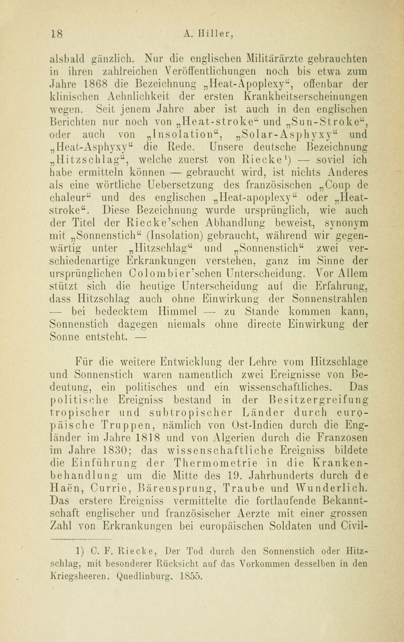 alsbald gänzlich. Nur die englischen Militärärzte gebrauchten in ihren zahlreichen Veröffentlichungen noch bis etwa zum Jahre 1868 die Bezeichnung „Heat-Apoplexy, offenbar der klinischen Aehnlichkeit der ersten Krankheitserscheinungen wegen. Seit jenem Jahre aber ist auch in den englischen Berichten nur noch von „Heat-stroke und „Sun-Stroke, oder auch von „Insolation, „Solar-Asph^^xy und „Heat-Asphyxy die Rede. Unsere deutsche Bezeichnung „Hitzschlag, welche zuerst von Riecke') — soviel ich habe ermitteln können — gebraucht wird, ist nichts Anderes als eine wörtliche üebersetzung des französischen „Coup de chaleur und des englischen „Heat-apoplexy oder „Heat- stroke. Diese Bezeichnung wurde ursprünglich, wie auch der Titel der Ri ecke'sehen Abhandlung beweist, synonym mit „Sonnenstich (Insolation) gebraucht, während wir gegen- wärtig unter „Hitzschlag und „Sonnenstich zwei ver- schiedenartige Erkrankungen verstehen, ganz im Sinne der ursprünglichen Colombier'schen Unterscheidung. Vor Allem stützt sich die heutige Unterscheidung auf die Erfahrung, dass Hitzschlag auch ohne Einwirkung der Sonnenstrahlen — bei bedecktem Himmel — zu Stande kommen kann, Sonnenstich dagegen niemals ohne directe Einwirkung der Sonne entsteht. — Für die weitere Entwicklung der Lehre vom Hitzschlage und Sonnenstich waren namentlich zwei Ereignisse von Be- deutung, ein politisches und ein wissenschaftliches. Das politische Ereigniss bestand in der Besitzergreifung tropischer und subtropischer Länder durch euro- päische Truppen, nämlich von Ost-Indien durch die Eng- länder im Jahre 1818 und von Algerien durch die Franzosen im Jahre 1830; das wissenschaftliche Ereigniss bildete die Einführung der Thermometrie in die Kranken- behandlung um die Mitte des 19. Jahrhunderts durch de Haen, Currie, Bärensprung, Traube und Wunderlich. Das erstere Ereigniss vermittelte die fortlaufende Bekannt- schaft englischer und französischer Aerzte mit einer grossen Zahl von Erkrankungen bei europäischen Soldaten und Civil- 1) C. F. Riecke, Der Tod durch den Sonnenstich oder Hitz- schlag, mit besonderer Rücksicht auf das Vorkommen desselben in den Kriegsheeren. Quedlinburg. 1855.