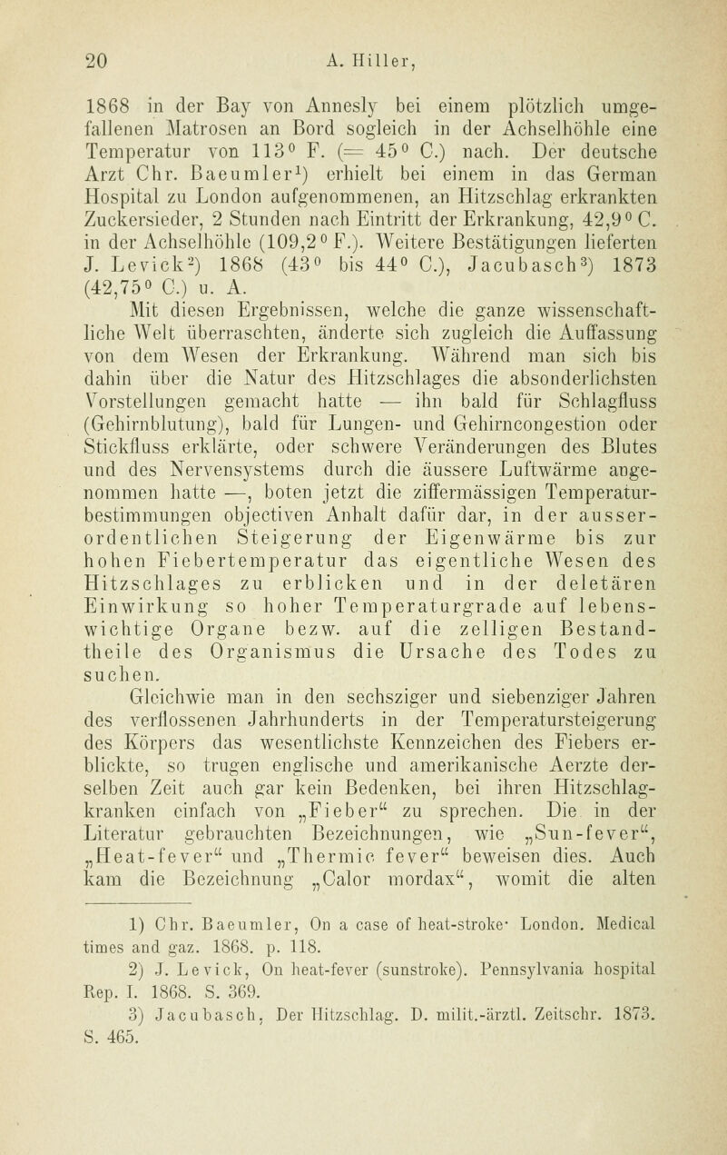 1868 in der Bay von Annesly bei einem plötzlich umge- fallenen Matrosen an Bord sogleich in der Achselhöhle eine Temperatur von IIS^ F. (= 45o C.) nach. Der deutsche Arzt Chr. Baeumler^) erhielt bei einem in das German Hospital zu London aufgenommenen, an Hitzschlag erkrankten Zuckersieder, 2 Stunden nach Eintritt der Erkrankung, 42,9° C. in der Achselhöhle (109,2 ^ F.). Weitere Bestätigungen lieferten J. Levick^) 1868 (43« bis 44« C), Jacubasch^) 1873 (42,750 0.) u. A. Mit diesen Ergebnissen, welche die ganze wissenschaft- liche Welt überraschten, änderte sich zugleich die Auffassung von dem Wesen der Erkrankung. Während man sich bis dahin über die Natur des Hitzschlages die absonderlichsten Vorstellungen gemacht hatte — ihn bald für Schlagfluss (Gehirnblutung), bald für Lungen- und Gehirncongestion oder Stickfluss erklärte, oder schwere A^eränderungen des Blutes und des Nervensystems durch die äussere Luftwärme ange- nommen hatte —, boten jetzt die ziffermässigen Temperatur- bestimmungen objectiven Anhalt dafür dar, in der ausser- ordentlichen Steigerung der Eigenwärme bis zur hohen Fiebertemperatur das eigentliche Wesen des Hitzschlages zu erblicken und in der deletären Einwirkung so hoher Temperatargrade auf lebens- wichtige Organe bezw. auf die zelligen Bestand- theile des Organismus die Ursache des Todes zu suchen. Gleichwie man in den sechsziger und siebenziger Jahren des verflossenen Jahrhunderts in der Temperatursteigerung des Körpers das wesentlichste Kennzeichen des Fiebers er- blickte, so trugen englische und amerikanische Aerzte der- selben Zeit auch gar kein Bedenken, bei ihren Hitzschlag- kranken einfach von „Fieber zu sprechen. Die in der Literatur gebrauchten Bezeichnungen, wie „Sun-fever, „Heat-fever und „Thermic fever beweisen dies. Auch kam die Bezeichnung „Calor mordax, womit die alten 1) Chr. Baeumler, On a case of heat-stroke* London. Medical times and gaz. 1868. p. 118. 2) J. Levick, On heat-fever (sunstroke). Pennsylvania hospital Rep. I. 1868. S. 369. 3) Jacuhasch, Der Hitzschlag. D. niilit.-ärztl. Zeitschr. 1873. S. 465.