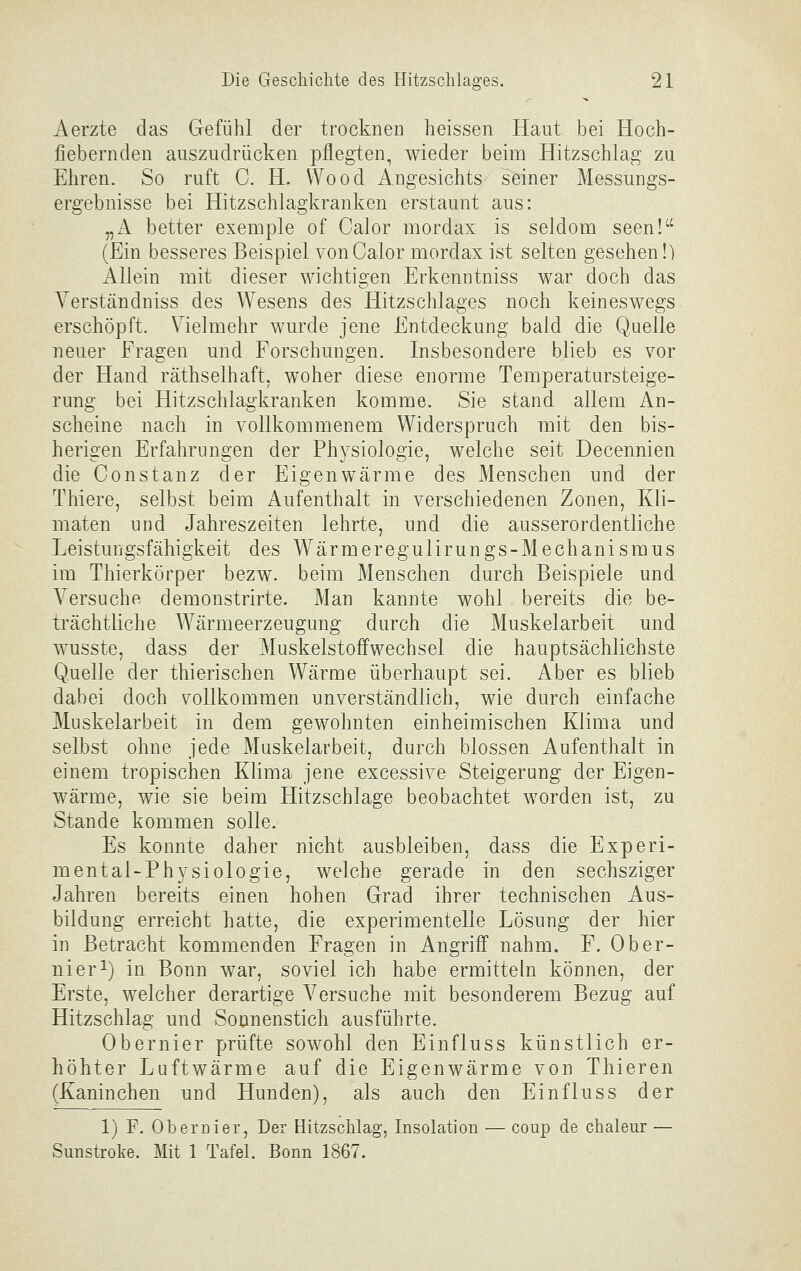 Aerzte das Gefühl der trocknen heissen Haut bei Hoch- fiebernden auszudrücken pflegten, wieder beim Hitzschlag zu Ehren. So ruft C. H. Wood Angesichts seiner Messungs- ergebnisse bei Hitzschlagkranken erstaunt ans: „A better exeiiiple of Calor mordax is seldom seen! (Ein besseres Beispiel von Calor mordax ist selten gesehen!) Allein mit dieser wichtigen Erkenntniss war doch das Yerständniss des Wesens des Hitzschlages noch keineswegs erschöpft. Vielmehr wurde jene Entdeckung bald die Quelle neuer Fragen und Forschungen. Insbesondere blieb es vor der Hand räthselhaft. woher diese enorme Temperatursteige- rung bei Hitzschlagkranken komme. Sie stand allem An- scheine nach in vollkommenem Widerspruch mit den bis- herigen Erfahrungen der Physiologie, welche seit Decennien die Constanz der Eigenwärme des Menschen nnd der Thiere, selbst beim Aufenthalt in verschiedenen Zonen, Kli- maten und Jahreszeiten lehrte, und die ausserordentliche Leistungsfähigkeit des Wärmeregulirungs-Mechanismus im Thierkörper bezw. beim Menschen durch Beispiele und Versuche demonstrirte. Man kannte wohl bereits die be- trächtliche Wärmeerzeugung durch die Muskelarbeit und wusste, dass der Muskelstoffwechsel die hauptsächlichste Quelle der thierischen Wärme überhaupt sei. Aber es blieb dabei doch vollkommen unverständlich, wie durch einfache Muskelarbeit in dem gewohnten einheimischen Klima und selbst ohne jede Muskelarbeit, durch blossen Aufenthalt in einem tropischen Klima jene excessive Steigerung der Eigen- wärme, wie sie beim Hitzschlage beobachtet worden ist, zu Stande kommen solle. Es konnte daher nicht ausbleiben, dass die Experi- mental-Physiologie, welche gerade in den sechsziger Jahren bereits einen hohen Grad ihrer technischen Aus- bildung erreicht hatte, die experimentelle Lösung der hier in Betracht kommenden Fragen in Angriff nahm. F. 0ber- uier i) in Bonn war, soviel ich habe ermitteln können, der Erste, welcher derartige Versuche mit besonderem Bezug auf Hitzschlag und Sonnenstich ausführte. Obernier prüfte sowohl den Einfluss künstlich er- höhter Luftwärme auf die Eigenwärme von Thieren (Kaninchen und Hunden), als auch den Einfluss der 1) F. Obernier, Der Hitzschlag, Insolation ■— coup de chaleur — Sunstroke. Mit 1 Tafel. Bonn 1867.