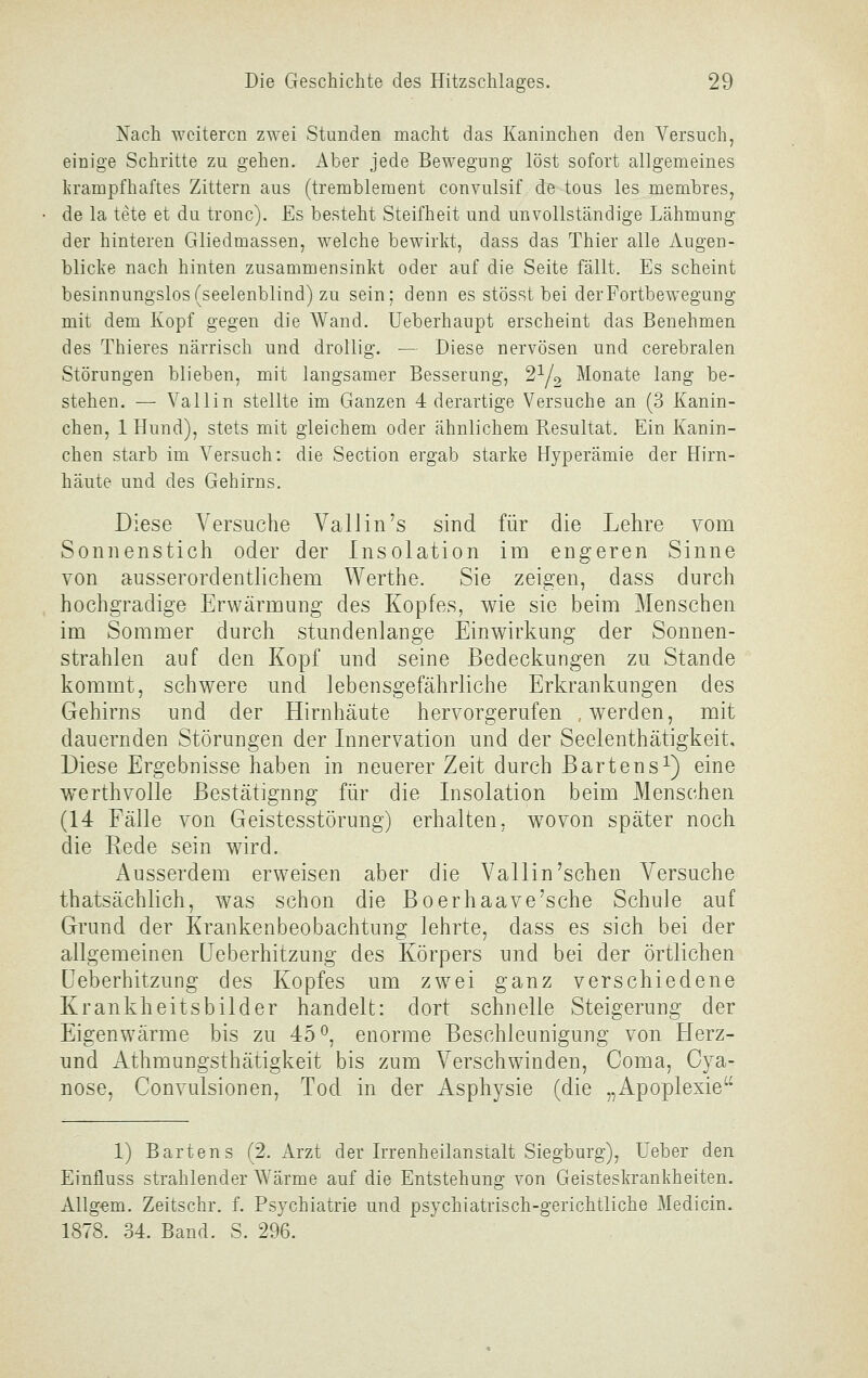 Nach weiteren zwei Stunden macht das Kaninchen den Versuch, einige Schritte zu gehen. Aber jede Bewegung löst sofort allgemeines l?rampfhaftes Zittern aus (trembleraent convulsif de tous les membres, de la tete et du tronc). Es besteht Steifheit und unvollständige Lähmung der hinteren Gliedmassen, welche bewirkt, dass das Thier alle Augen- blicke nach hinten zusammensinkt oder auf die Seite fällt. Es scheint besinnungslos (seelenblind) zu sein; denn es stösst bei der Fortbewegung mit dem Kopf gegen die Wand. Ueberhaupt erscheint das Benehmen des Thieres närrisch und drollig. — Diese nervösen und cerebralen Störungen blieben, mit langsamer Besserung, 2Y2 Monate lang be- stehen. — Valiin stellte im Ganzen 4 derartige Versuche an (3 Kanin- chen, 1 Hund), stets mit gleichem oder ähnlichem Resultat. Ein Kanin- chen starb im Versuch: die Section ergab starke Hyperämie der Hirn- häute und des Gehirns. Diese Versuche Vallin's sind für die Lehre vom Sonnenstich oder der Insolation im engeren Sinne von ausserordentlichem Werthe. Sie zeigen, dass durch hochgradige Erwärmung des Kopfes, wie sie beim Menschen im Sommer durch stundenlange Einwirkung der Sonnen- strahlen auf den Kopf und seine Bedeckungen zu Stande kommt, schwere und lebensgefährliche Erkrankungen des Gehirns und der Hirnhäute hervorgerufen ..werden, mit dauernden Störungen der Innervation und der Seelenthätigkeit, Diese Ergebnisse haben in neuerer Zeit durch Bartens^) eine werthvolle Bestätigung für die Insolation beim Menschen (14 Fälle von Geistesstörung) erhalten, wovon später noch die Rede sein wird. Ausserdem erweisen aber die Valiin'sehen Versuche thatsächlich, was schon die Boerhaave'sche Schule auf Grund der Krankenbeobachtung lehrte, dass es sich bei der allgemeinen üeberhitzung des Körpers und bei der örtlichen üeberhitzung des Kopfes um zwei ganz verschiedene Krankheitsbilder handelt: dort schnelle Steigerung der Eigenwärme bis zu 45'^, enorme Beschleunigung von Herz- und Athmungsthätigkeit bis zum Verschwinden, Coma, Cya- nose, Convulsionen, Tod in der Asphysie (die „Apoplexie 1) Bartens (2. Arzt der Irrenheilanstalt Siegburg), Ueber den Einfluss strahlender Wärme auf die Entstehung von Geisteskrankheiten. Allg-em. Zeitschr. f. Psychiatrie und psychiatrisch-gerichtliche Medicin. 1878. 34. Band. S. 296.