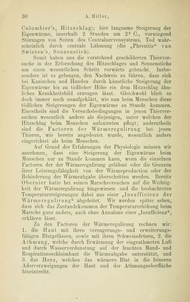 Colombier's, Hitzschlag); hier langsame Steigerang der Eigenwärme, innerhalb 2 Stunden um 2^ C, vorwiegend Störungen von Seiten des Centrainervensystems, Tod wahr- scheinlich durch centrale Lähmung (die „Phrenitis van Swieten's, Sonnenstich). Somit haben uns die vorstehend geschilderten Thierver- suche in der Erforschung des Hitzschlages und Sonnenstichs um einen wesentlichen Schritt vorwärts gebracht. Insbe- sondere ist es gelungen, den Nachweis zu führen, dass sich bei Kaninchen und Hunden durch künstliche Steigerung der Eigenwärme bis zu tödlicher Höhe ein dem Hitzschlag ähn- liches Krankheitsbild erzeugen lässt. Gleichwohl blieb es doch immer noch unaufgeklärt, wie nun beim Menschen diese tödlichen Steigerungen der Eigenwärme zu Stande kommen. Einestheils sind die Versuchsbedingungen in jenen Thierver- suchen wesentlich andere als diejenigen, unter welchen der Hitzschlag beim Menschen aufzutreten pflegt; anderntheils sind die Factoren der Wärmeregulirung bei jenen Thieren, wie bereits angedeutet wurde, wesentlich anders eingerichtet als beim Menschen. Auf Grund der Erfahrungen der Physiologie müssen wir annehmen, dass eine Steigerung der Eigenwärme beim Menschen nur zu Stande kommen kann, wenn die einzelnen Factoren der der Wärmeregulirung gelähmt oder die Grenzen ihrer Leistungsfähigkeit von der Wärmeproduction oder der Behinderung der Wärmeabgabe überschritten werden. Bereits Obernier hatte bei seinen Marschversuchen auf die Wichtig- keit der Wärmeregulirung hingewiesen und die beobachteten Temperatursteigerungen dabei aus einer „Insuffielenz der AVärmeregulirung abgeleitet. Wir werden später sehen, dass sich das Zustandekommen der Temperaturerhöhung beim Marsche ganz anders, auch ohne Annahme einer „Insufficienz, erklären lässt. Zu den Factoren der Wärmeregulirung rechnen wir: 1. die Haut mit ihren verengerungs- und erweiterungs- fähigen Blutgefässen, sowie mit ihren Schweissdrüsen, 2. die Athmung, welche durch Erwärmung der eingeathmeten Luft und durch Wasserverdunstuug auf der feuchten Mund- und Respirationsschleimhaut die Wärmeabgabe unterstützt, und 3. das Herz, welches das wärmere Blut in die feineren Aderverzweigungen der Haut und der Athmungsoberfläche hineintreibt.