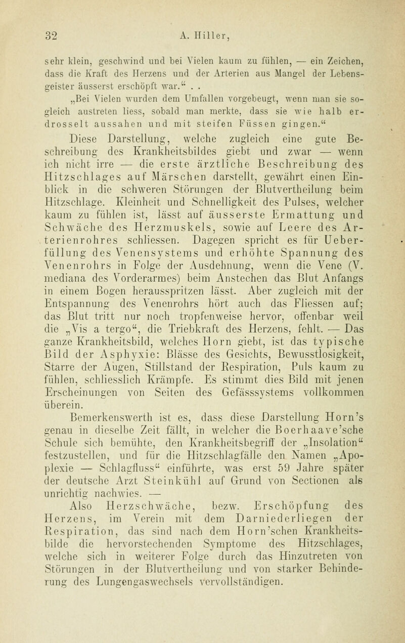 sehr klein, geschwind und bei Vielen kaum zu fühlen, — ein Zeichen, dass die Kraft des Herzens und der Arterien aus Mangel der Lebens- geister äusserst erschöpft war. . . „Bei Vielen wurden dem Umfallen vorgebeugt, wenn man sie so- gleich austreten Hess, sobald man merkte, dass sie wie halb er- drosselt aussahen und mit steifen Füssen gingen. Diese Darstellung, welche zugleich eine gute Be- schreibung des Krankheitsbildes giebt und zwar — wenn ich nicht irre — die erste ärztliche Beschreibung des Hitzschlages auf Märschen darstellt, gewährt einen Ein- blick in die schweren Störungen der Blutvertheilung beim Hitzschlage. Kleinheit und Schnelligkeit des Pulses, welcher kaum zu fühlen ist, lässt auf äusserste Ermattung und Schwäche des Herzmuskels, sowie auf Leere des Ar- terienrohres schliessen. Dagegen spricht es für üeber- füllung des Venensystems und erhöhte Spannung des Venenrohrs in Folge der Ausdehnung, wenn die Vene (V. mediana des Vorderarmes) beim Anstechen das Blut Anfangs in einem Bogen herausspritzen lässt. Aber zugleich mit der Entspannung des Venenrohrs hört auch das Fliessen auf; das Blut tritt nur noch tropfenweise hervor, offenbar weil die „Vis a tergo, die Triebkraft des Herzens, fehlt. — Das ganze Krankheitsbild, welches Hörn giebt, ist das typische Bild der Asphyxie: Blässe des Gesichts, Bewusstlosigkeit, Starre der Augen, Stillstand der Eespiration, Puls kaum zu fühlen, schliesslich Krämpfe. Es stimmt dies Bild mit jenen Erscheinungen von Seiten des Gefässsystems vollkommen überein. Bemerkenswerth ist es, dass diese Darstellung Hörn's genau in dieselbe Zeit fällt, in welcher die Boerhaave'sche Schule sich bemühte, den Krankheitsbegriff der „Insolation festzustellen, und für die Hitzschlagfälle den Namen „Apo- plexie — Schlagfluss einführte, was erst 59 Jahre später der deutsche Arzt St ein kühl auf Grund von Sectionen als unrichtig nachwies. — Also Herzschwäche, bezw. Erschöpfung des Herzens, im Verein mit dem Darniederliegen der Respiration, das sind nach dem Hörn'sehen Krankheits- bilde die hervorstechenden Symptome des Hitzschlages, welche sich in weiterer Folge durch das Hinzutreten von Störungen in der Blutvertheilung und von starker Behinde- rung des Lungengaswechsels vervollständigen.