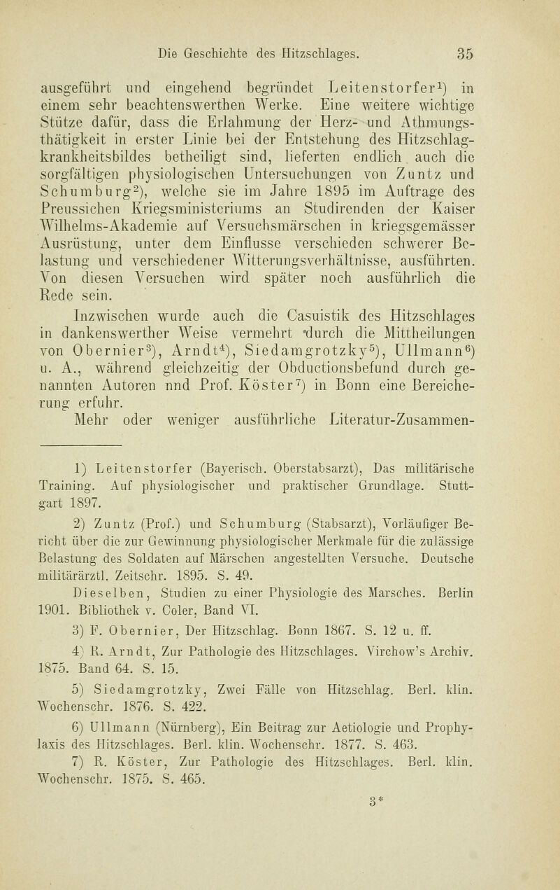 ausgeführt und eingehend begründet Leitenstorfer^) in einem sehr beachtenswerthen Werke. Eine weitere wichtige Stütze dafür, dass die Erlahmung der Herz- und Athmungs- thätigkeit in erster Linie bei der Entstehung des Hitzschlag- krankheitsbildes betheiligt sind, lieferten endlich. auch die sorgfältigen physiologischen Untersuchungen von Zuntz und Schumburg2), welche sie im Jahre 1895 im Auftrage des Preussichen Kriegsministeriums an Studirenden der Kaiser Wilhelms-Akademie auf Versuchsmärschen in kriegsgemässer Ausrüstung, unter dem Einflüsse verschieden schwerer Be- lastung und verschiedener Witterungsverhältnisse, ausführten. Von diesen Versuchen wird später noch ausführlich die Rede sein. Inzwischen wurde auch die Casuistik des Hitzschlages in dankenswerther Weise vermehrt 'durch die Mittheilungen von Obernier^), Arndt*), Siedamgrotzky^), ÜUmann^) u. A., während gleichzeitig der Obductionsbefund durch ge- nannten Autoren nnd Prof. Köster'^) in Bonn eine Bereiche- rung erfuhr. Mehr oder weniger ausführliche Literatur-Zusammen- 1) Leitenstorfer (Bayerisch. Oberstabsarzt), Das militärische Training. Auf physiologischer und praktischer Grundlage. Stutt- gart 1897. 2) Zuntz (Prof.) und Schumburg (Stabsarzt), Vorläufiger Be- richt über die zur Gewinnung physiologischer Merkmale für die zulässige Belastung des Soldaten auf Märschen angestellten Versuche. Deutsche militärärztl. Zeitschr. 1895. S. 49. Dieselben, Studien zu einer Physiologie des Marsches. Berlin 1901. Bibliothek v. Coler, Band VI. 3) F. Obernier, Der Hitzschlag. Bonn 1867. S. 12 u. ff. 4) R. Arndt, Zur Pathologie des Hitzschlages. Virchow's Archiv. 1875. Band 64. S. 15. 5) Siedamgrotzky, Zwei Fälle von Hitzschlag. Berl. klin. Wochenschr. 1876. S. 422. 6) Ulimann (Nürnberg), Ein Beitrag zur Aetiologie und Prophy- laxis des Hitzschlages. Berl. klin. Wochenschr. 1877. S. 463. 7) R. Köster, Zur Pathologie des Hitzschlages. Berl. klin. Wochenschr. 1875. S. 465. 3*