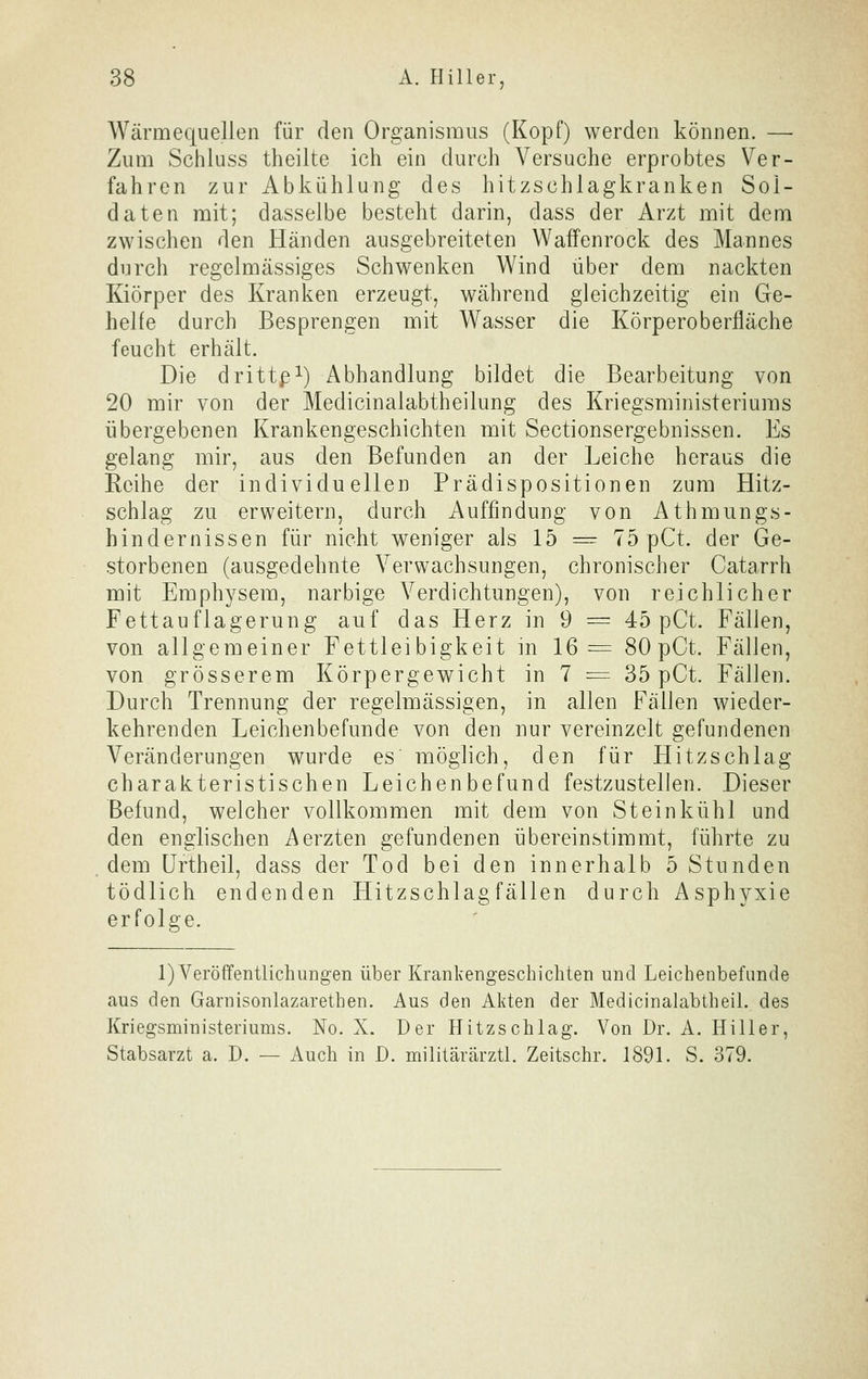 Wärmequellen für den Organismus (Kopf) werden können. — Zum Schluss theilte ich ein durch Versuche erprobtes Ver- fahren zur Abkühlung des hitzschlagkranken Sol- daten mit; dasselbe besteht darin, dass der Arzt mit dem zwischen den Händen ausgebreiteten Waffenrock des Mannes durch regelmässiges Schwenken Wind über dem nackten Kiörper des Kranken erzeugt, während gleichzeitig ein Ge- helfe durch Besprengen mit Wasser die Körperoberfläche feucht erhält. Die drittp^) Abhandlung bildet die Bearbeitung von 20 mir von der Medicinalabtheilung des Kriegsministeriuras übergebenen Krankengeschichten mit Sectionsergebnissen. Es gelang mir, aus den Befunden an der Leiche heraus die Reihe der individuellen Prädispositionen zum Hitz- schlag zu erweitern, durch Auffindung von Attmiings- hindernissen für nicht weniger als 15 = 75 pCt. der Ge- storbenen (ausgedehnte Verwachsungen, chronischer Catarrh mit Emphysem, narbige Verdichtungen), von reichlicher Fettauflagerung auf das Herz in 9 = 45 pCt. Fällen, von allgemeiner Fettleibigkeit m 16= 80 pCt. Fällen, von grösserem Körpergewicht in 7 = 35 pCt. Fällen. Durch Trennung der regelmässigen, in allen Fällen wieder- kehrenden Leichenbefunde von den nur vereinzelt gefundenen Veränderungen wurde es möglich, den für Hitzschlag charakteristischen Leichenbefund festzustellen. Dieser Befund, welcher vollkommen mit dem von Steinkühl und den englischen Aerzten gefundenen übereinstimmt, führte zu dem ürtheil, dass der Tod bei den innerhalb 5 Stunden tödlich endenden Hitzschlagfällen durch Asphyxie erfolge. 1) Veröffentlichungen über Krankengeschichten und Leichenbefunde aus den Garnisonlazarethen. Aus den Akten der Medicinalabtheil. des Kriegsministeriums. No. X. Der Hitzschlag. Von Dr. A. Hiller, Stabsarzt a. D. — Auch in D. militärärztl. Zeitschr. 1891. S. 379.