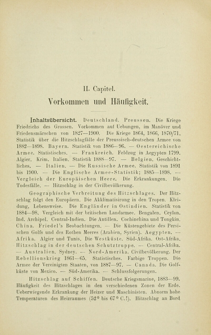 Vorkommen und HäuÜRiveit. Inhaltsübersicht. Deutschland. Preussen. Die Kriege Friedrichs des Grossen. Vorkommen auf Uebungen, im Manöver und Friedensmärschen von 1827—1900. Die Kriege 1864, 1866, 1870/71. Statistik über die Hitzschlagfälle der Preussisch-deutschen Armee von 1882—1898. Bayern. Statistik von 1886-96. — Oestereichisch© Armee. Statistisches. — Frankreich. Feldzug in Aegypten 1799. Algier. Krim. Italien. Statistik 1888—97. — Belgien. Geschicht- liches. — Italien. — Die Russisch e Armee. Statistik von 1891 bis 1900. — Die Englische Armee-Statistik; 1885—1898. — Vergleich der Europäischen Heere. Die Erkrankungen. Die Todesfälle. — Hitzschlag in der Civilbevölkerung. Geographische Verbreitung des Hitzschlages. Der Hitz- schlag folgt den Europäern. Die Akklimatisirung in den Tropen. Klei- dung, Lebensweise. Die Engländer in Ostindien. Statistik von 1884—98. Vergleich mit der britischen Landarmee. Bengalen. Ceylon. Ind. Archipel. Central-Indien. Die Antillen. Cochinchina und Tongkin. China. Friedel's Beobachtungen. — Die Küstengebiete des Persi- schen Golfs und des Rothen Meeres (Arabien, Syrien). Aegypten. — Afrika. Algier und Tunis. Die Westküste. Süd-Afrika. Ost-Afrika, Hitzschlag in der deutschen Schutztruppe. — Central-Afrika. — Australien. Sydney. — Nord-Amerika. Civilbevölkerung. Der Rebellionskrieg 1861—65. Statistisches. Farbige Truppen. Die Armee der Vereinigten Staaten, von 1887—97. — Canada. Die Golf-- küste von Mexico. — Süd-Amerika. — Schlussfolgerungen. Hitzschlag auf Schiffen. Deutsche Kriegsmarine, 1883—99. Häufigkeit des Hitzschlages in den verschiedenen Zonen der Erde. Ueberwiegende Erkrankung der Heizer und Maschinisten. Abnorm hohe Temperaturen des Heizrammes (52^ bis 67^ C.!). Hitzschlag an Bord