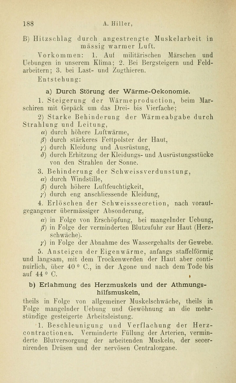 ß) Hitzschlag durch angestrengte Muskelarbeit in massig warmer Luft. Vorkommen: 1. Auf militärischen Märschen und üebungen in unserem Klima; 2. Bei Bergsteigern und Feld- arbeitern; 3. bei Last- und Zugthieren. Entstehung: a) Durch Störung der Wärme-Oekonomie. 1. Steigerung der Wärmeproduction, beim Mar- schiren mit Gepäck um das Drei- bis Vierfache; 2) Starke Behinderung der Wärmeabgabe durch Strahlung und Leitung, a) durch höhere Luftwärme, ß) durch stärkeres Fettpolster der Haut, )') durch Kleidung und Ausrüstung, d) durch Erhitzung der Kleidungs- und Ausrüstungsstücke von den Strahlen der Sonne. 3. Behinderung der Schweissverdunstung, a) durch Windstille, ß) durch höhere Luftfeuchtigkeit, /) durch eng anschliessende Kleidung, 4. Erlöschen der Schweisssecretion, nach voraui- gegangener übermässiger Absonderung, a) in Folge von Erschöpfung, bei mangelnder üebung, ß) in Folge der verminderten Blutzufuhr zur Haut (Herz- schwäche). y) in Folge der Abnahme des Wassergehalts der Gewebe. 5. Ansteigen der Eigenwärme, anfangs staffeiförmig und langsam, mit dem Trocken werden der Haut aber conti- nuirlich, über 40 ^ C, in der Asone und nach dem Tode bis auf U 0 C. ^^ , b) Erlahmung des Herzmuskels und der Athmungs- hilfsmuskeln, theils in Folge von allgemeiner Muskelschwäche, theils in Folge mangelnder üebung und Gewöhnung an die mehr- stündige gesteigerte Arbeitsleistung. 1. Beschleunigung und Verflachung der Herz- contractionen. Verminderte Füllung der Arterien, vermin- derte Blutversorgung der arbeitenden Muskeln, der secer- nirenden Drüsen und der nervösen Centralorgane.