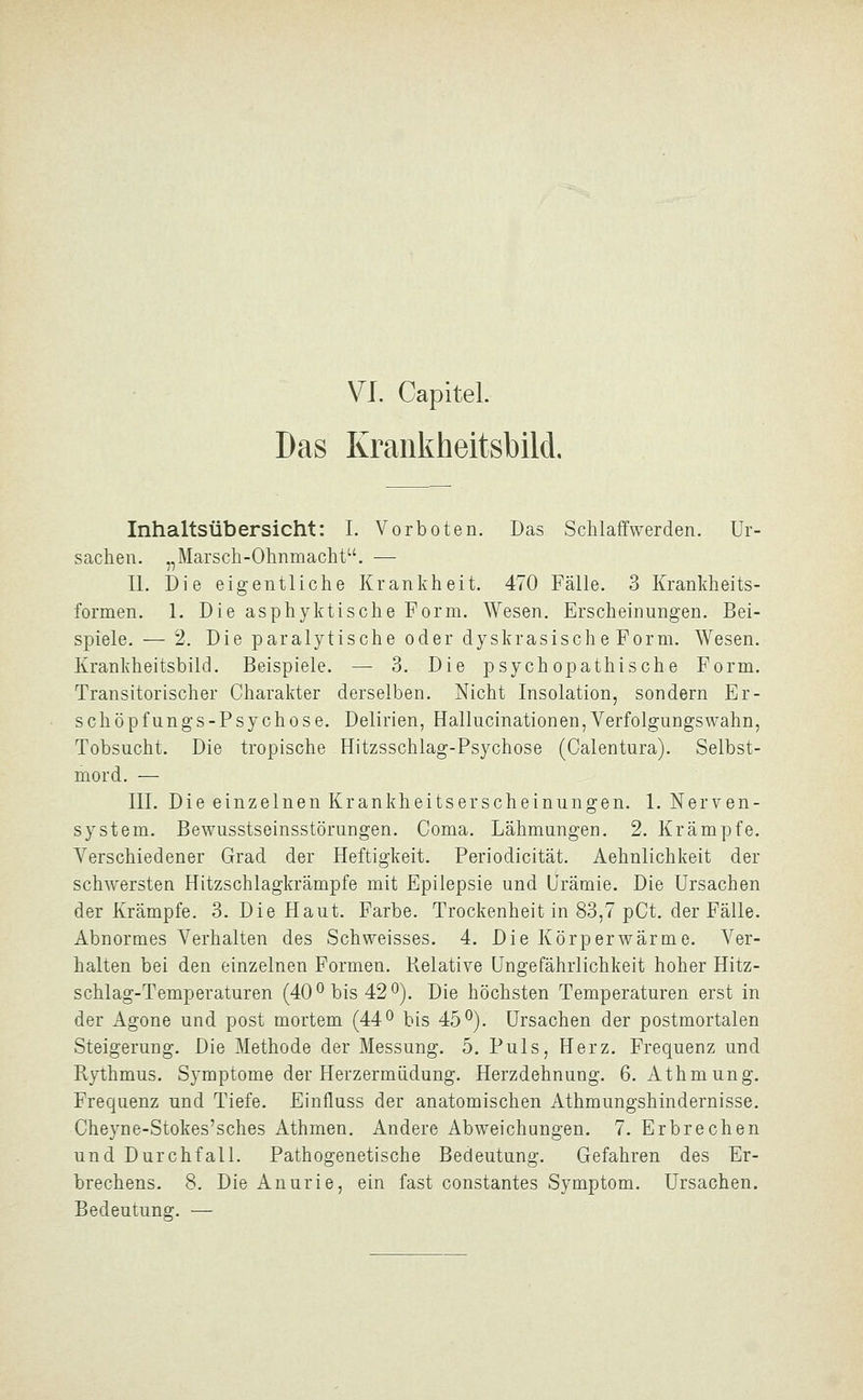 VI. Capitel. Das Krankheitsbild, Inhaltsübersicht: I. Vorboten. Das Schlaffwerden. Ur- sachen. „Marsch-Ohnmacht. — IL Die eigentliche Krankheit. 470 Fälle. 3 Krankheits- formen. 1. Die asphyktische Form. Wesen. Erscheinungen. Bei- spiele.— 2, Die paralytische oder dyskrasische Form. Wesen. Krankheitsbild. Beispiele. — 3. Die psychopathische Form. Transitorischer Charakter derselben. Nicht Insolation, sondern Er- schöpfungs-Psychose. Delirien, Hallucinationen, Verfolgungswahn, Tobsucht. Die tropische . Hitzsschlag-Psychose (Calentura). Selbst- mord. — III. Die einzelnen Krankheitserscheinungen. 1. Nerven- system. Bewusstseinsstörungen. Coma. Lähmungen. 2. Krämpfe. Verschiedener Grad der Heftigkeit. Periodicität. Aehnlichkeit der schwersten Hitzschlagkrämpfe mit Epilepsie und Urämie. Die Ursachen der Krämpfe. 3. Die Haut. Farbe. Trockenheit in 83,7 pCt. der Fälle. Abnormes Verhalten des Schweisses. 4. Die Körperwärme. Ver- halten bei den einzelnen Formen. Relative Ungefährlichkeit hoher Hitz- schlag-Temperaturen (40^ bis 42^). Die höchsten Temperaturen erst in der Agone und post mortem (44 ^ bis 45^). Ursachen der postmortalen Steigerung. Die Methode der Messung. 5. Puls, Herz. Frequenz und Rythmus. Symptome der Herzermüdung. Herzdehnung. 6. Athmung. Frequenz und Tiefe. Einfluss der anatomischen Athmungshindernisse. Cheyne-Stokes'sches Athmen. Andere Abweichungen. 7. Erbrechen und Durchfall. Pathogenetische Bedeutung. Gefahren des Er- brechens. 8. Die Anurie, ein fast constantes Symptom. Ursachen. Bedeutung. —
