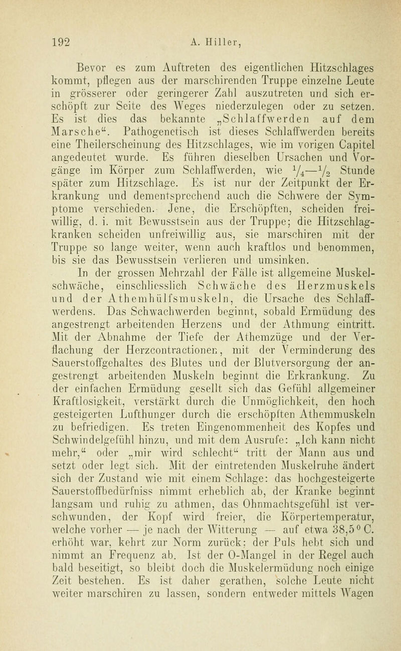 Bevor es zum Auftreten des eigentlichen Hitzschlages kommt, pflegen aus der marschirenden Truppe einzelne Leute in grösserer oder geringerer Zahl auszutreten und sich er- schöpft zur Seite des Weges niederzulegen oder zu setzen. Es ist dies das bekannte „Schlaffwerden auf dem Marsche. Pathogenetisch ist dieses Schlaffwerden bereits eine Theilerscheinung des Hitzschlages, wie im vorigen Capitel angedeutet wurde. Es führen dieselben Ursachen und Vor- gänge im Körper zum Schlatfwerden, wie Y4—V2 Stunde später zum Hitzschlage. Es ist nur der Zeitpunkt der Er- krankung und dementsprechend auch die Schwere der Sym- ptome verschieden. Jene, die Erschöpften, scheiden frei- willig, d. i. mit Bewusstsein aus der Truppe; die Hitzschlag- kranken scheiden unfreiwillig aus, sie marschiren mit der Truppe so lange weiter, wenn auch kraftlos und benommen, bis sie das Bewusstsein verlieren und umsinken. In der grossen Mehrzahl der Fälle ist allgemeine Muskel- schwäche, einschhesslich Schwäche des Herzmuskels und der Athemhülfsmuskeln, die Ursache des Schlaff- werdens. Das Schwachwerden beginnt, sobald Ermüdung des angestrengt arbeitenden Herzens und der Athmung eintritt. Mit der Abnahme der Tiefe der Athemzüge und der Ver- flachung der Herzcontractionen, mit der Verminderung des Sauerstoffgehaltes des Blutes und der Blutversorgung der an- gestrengt arbeitenden Muskeln beginnt die Erkrankung. Zu der einfachen Ermüdung gesellt sich das Gefühl allgemeiner Kraftlosigkeit, verstärkt durch die Unmöglichkeit, den hoch gesteigerten Lufthunger durch die erschöpften Athemmuskeln zu befriedigen. Es treten Eingenommenheit des Kopfes und Schwindelgefühl hinzu, und mit dem Ausrufe: „Ich kann nicht mehr, oder „mir wird schlecht tritt der Mann aus und setzt oder legt sich. Mit der eintretenden Muskelruhe ändert sich der Zustand wie mit einem Schlage: das hochgesteigerte Sauerstoffbedürfniss nimmt erheblich ab, der Kranke beginnt langsam und ruhig zu athmen, das Ohnmachtsgefühl ist ver- schwunden, der Kopf wird freier, die Körpertemperatur, welche vorher — je nach der Witterung — auf etwa 38,5^0. erhöht war, kehrt zur Norm zurück; der Puls hebt sich und nimmt an Frequenz ab. Ist der 0-Mangel in der Regel auch bald beseitigt, so bleibt doch die Muskelermüdung noch einige Zeit bestehen. Es ist daher gerathen, solche Leute nicht weiter marschiren zu lassen, sondern entweder mittels AVagen