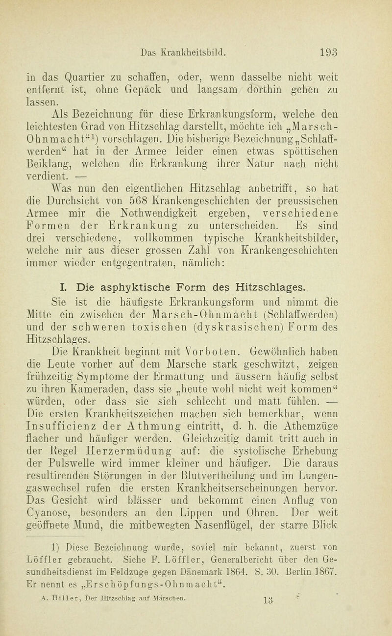 in das Quartier zu schaffen, oder, wenn dasselbe nicht weit entfernt ist, ohne Gepäck und langsam dorthin gehen zu lassen. Als Bezeichnung für diese Erkrankungsform, welche den leichtesten Grad von Hitzschlag darstellt, möchte ich „Marsch- Ohnmacht^) vorschlagen. Die bisherige Bezeichnung „Schlaff- werden hat in der Armee leider einen etwas spöttischen Beiklang, welchen die Erkrankung ihrer Natur nach nicht verdient. — Was nun den eigentlichen Hitzschlag anbetrifft, so hat die Durchsicht von 568 Krankengeschichten der preussischen Armee mir die Nothwendigkeit ergeben, verschiedene Formen der Erkrankung zu unterscheiden. Es sind drei verschiedene, vollkommen typische Krankheitsbilder, welche mir aus dieser grossen Zahl von Krankengeschichten immer wieder entgegentraten, nämlich: I. Die asphyktische Form des Hitzschlages. Sie ist die häufigste Erkrankungsform und nimmt die Mitte ein zwischen der Marsch-Ohnmacht (Schlaff'werden) und der schweren toxischen (dyskrasischen) Form des Hitzschlages. Die Krankheit beginnt mit Vorboten. Gewöhnlich haben die Leute vorher auf dem Marsche stark geschwitzt, zeigen frühzeitig Symptome der Ermattung und äussern häufig selbst zu ihren Kameraden, dass sie „heute wohl nicht weit kommen würden, oder dass sie sich schlecht und matt fühlen. — Die ersten Krankheitszeichen machen sich bemerkbar, wenn Insuffielenz der Athmung eintritt, d. h. die Athemzüge flacher und häufiger werden. Gleichzeitig damit tritt auch in der Regel Herzermüdung auf: die systolische Erhebung der Pulswelle wird immer kleiner und häufiger. Die daraus resultirenden Störungen in der Blutvertheilung und im Lungen- gaswechsel rufen die ersten Krankheitserscheinungen hervor. Das Gesicht wird blässer und bekommt einen Anflug von Cyanose, besonders an den Lippen und Ohren. Der weit geöffnete Mund, die mitbewegten Nasenflügel, der starre BHck 1) Diese BezeiclmuTig wurde, soviel mir bekannt, zuerst von Löffler gebraucht. Siehe F. Löffler, Generalbericht über den Ge- sundheitsdienst im Feldzuge gegen Dänemark 1864. S. 30. Berlin 1867. Er nennt es „Erschöpfungs-Ohnmacht. A. Hill er, Der Hitzschlag auf Märschen. lg ^
