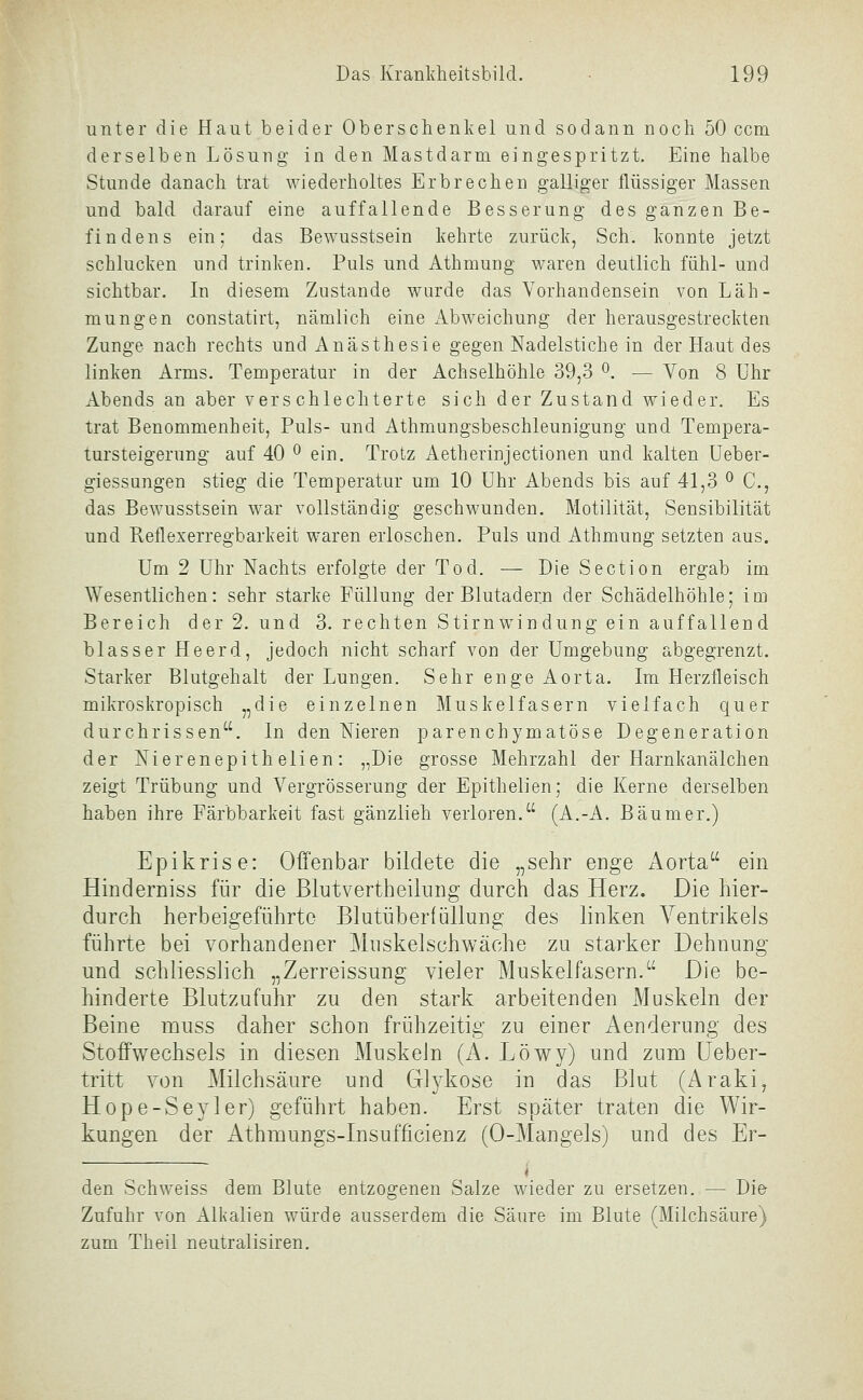 unter die Haut beider Oberschenkel und sodann noch 50 ccm derselben Lösung in den Mastdarm eingespritzt. Eine halbe Stunde danach trat wiederholtes Erbrechen galliger flüssiger Massen und bald darauf eine auffallende Besserung des ganzen Be- findens ein; das Bewusstsein kehrte zurück, Seh. konnte jetzt schlucken und trinken. Puls und Athraung waren deutlich fühl- und sichtbar. In diesem Zustande wurde das Vorhandensein von Läh- mungen constatirt, nämlich eine Abweichung der herausgestreckten Zunge nach rechts und Anästhesie gegen Nadelstiche in der Haut des linken Arms. Temperatur in der Achselhöhle 39,3 ^. — Von 8 Uhr Abends an aber verschlechterte sich der Zustand wieder. Es trat Benommenheit, Puls- und Athmungsbeschleunigung und Tempera- tursteigerung auf 40 ^ ein. Trotz Aetherinjectionen und kalten Ueber- giessungen stieg die Temperatur um 10 Uhr Abends bis auf 41,3 ^ C, das Bew^usstsein war vollständig geschwunden. Motilität, Sensibilität und Reflexerregbarkeit waren erloschen. Puls und Athmung setzten aus. Um 2 Uhr Nachts erfolgte der Tod. — Die Section ergab im Wesentlichen: sehr starke Füllung der Blutadern der Schädelhöhle; im Bereich der 2. und 3. rechten Stirnw^indung ein auffallend blasser Heerd, jedoch nicht scharf von der Umgebung abgegrenzt. Starker Blutgehalt der Lungen. Sehr enge Aorta. Im Herzfleisch mikroskropisch ,,die einzelnen Muskelfasern vielfach quer durchrissen. In den Nieren parenchymatöse Degeneration der Nierenepithelien: „Die grosse Mehrzahl der Harnkanälchen zeigt Trübung und Vergrösserung der Epithelien; die Kerne derselben haben ihre Färbbarkeit fast gänzlieh verloren. (A.-A. Bäum er.) Epikrise: Offenba.r bildete die „sehr enge x\orta ein Hinderniss für die ßlutvertheilnng durch das Herz. Die hier- durch herbeigeführte Blutüberlüllung des linken Ventrikels führte bei vorhandener Muskelschwäche zu starker Dehnung und schliesslich „Zerreissung vieler Muskelfasern. Die be- hinderte Blutzufuhr zu den stark arbeitenden Muskeln der Beine muss daher schon frühzeitig zu einer Aenderung des Stoffwechsels in diesen Muskeln (A. Löwy) und zum Ueber- tritt von Milchsäure und Glykose in das Blut (Araki, Hope-Seyler) geführt haben. Erst später traten die Wir- kungen der x4thmungs-Insufficienz (0-Mangels) und des Er- den Schweiss dem Blute entzogenen Salze wieder zu ersetzen. — Die Zufuhr von Alkalien würde ausserdem die Säure im Blute (Milchsäure) zum Theil neutralisiren.