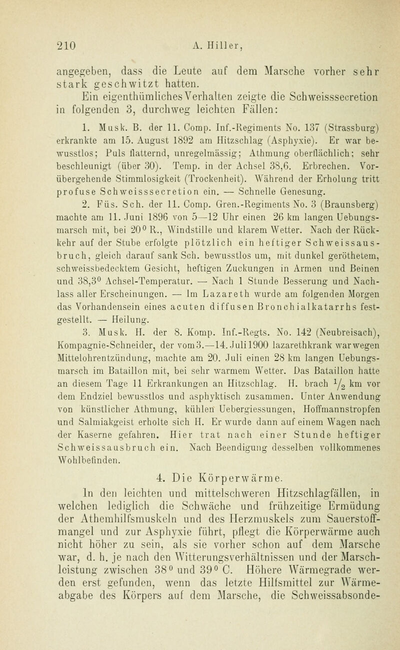 angegeben, dass die Leute auf dem Marsche vorher sehr stark geschwitzt hatten. Ein eigenthümliches Verhalten zeigte die Schweisssecretion in folgenden 3, durchweg leichten Fcällen: 1. Mask. B. der 11. Comp. Inf.-Regiments No. 137 (Strassburg) erkrankte am 15. August 1892 am Hitzschlag (Asphyxie). Er war be- wusstlos; Puls flatternd, unregelmässig; Athmung oberflächlich; sehr beschleunigt (über 30). Temp. in der Achsel 38,6. Erbrechen. Vor- übergehende Stimmlosigkeit (Trockenheit). Während der Erholung tritt profuse Schweisssecretion ein, — Schnelle Genesung. 2. Füs. Seh. der 11. Comp. Gren.-Pvegiments No. 3 (ßraunsberg) machte am 11. Juni 1896 von 5—12 Uhr einen 26 km langen Uebungs- marsch mit, bei 20^ R., Windstille und klarem Wetter. Nach der Rück- kehr auf der Stube erfolgte plötzlich ein heftiger Schweissaus- bruch, gleich darauf sank Seh. bewusstlos um, mit dunkel geröthetem, schweissbedecktem Gesicht, heftigen Zuckungen in Armen und Beinen und 38,3^ Achsel-Temperatur. — Nach 1 Stunde Besserung und Nach- lass aller Erscheinungen. — Im Lazareth wurde am folgenden Morgen das Vorhandensein eines acuten diffusen Bronchialkatarrhs fest- gestellt. — Heilung. 3. Müsk. H. der 8. Komp. Inf.-Regts. No. 142 (Neubreisach), Kompagnie-Schneider, der vom3.—14. Julil900 lazarethkrank war wegen Mittelohrentzündung, machte am 20. Juli einen 28 km langen Uebungs- marsch im Bataillon mit, bei sehr warmem Wetter. Das Bataillon hatte an diesem Tage 11 Erkrankungen an Hitzschlag. H. brach Yg km vor dem Endziel bewusstlos und asphyktisch zusammen, unter Anwendung von künstlicher Athmung, kühlen üebergiessungen, Hoffmannstropfen und Salmiakgeist erholte sich H. Er wurde dann auf einem Wagen nach der Kaserne gefahren. Hier trat nach einer Stunde heftiger Schweissausbruch ein. Nach Beendigung desselben vollkommenes Wohlbefinden. 4. Die Körperwärme. In den leichten und mittelschweren Hitzschlagfällen, in welchen lediglich die Schwäche und frühzeitige Ermüdung der Athemhilfsmuskeln und des Herzmuskels zum Sauerstoff- mangel und zur Asphyxie führt, pflegt die Körperwärme auch nicht höher zu sein, als sie vorher schon auf dem Marsche war, d. h. je nach den Witterungsverhältnissen und der Marsch- leistung zwischen 38^ und 39^ C. Höhere Wärmegrade wer- den erst gefunden, wenn das letzte Hilfsmittel zur Wärme- abgabe des Körpers auf dem Marsche, die Schweissabsonde-