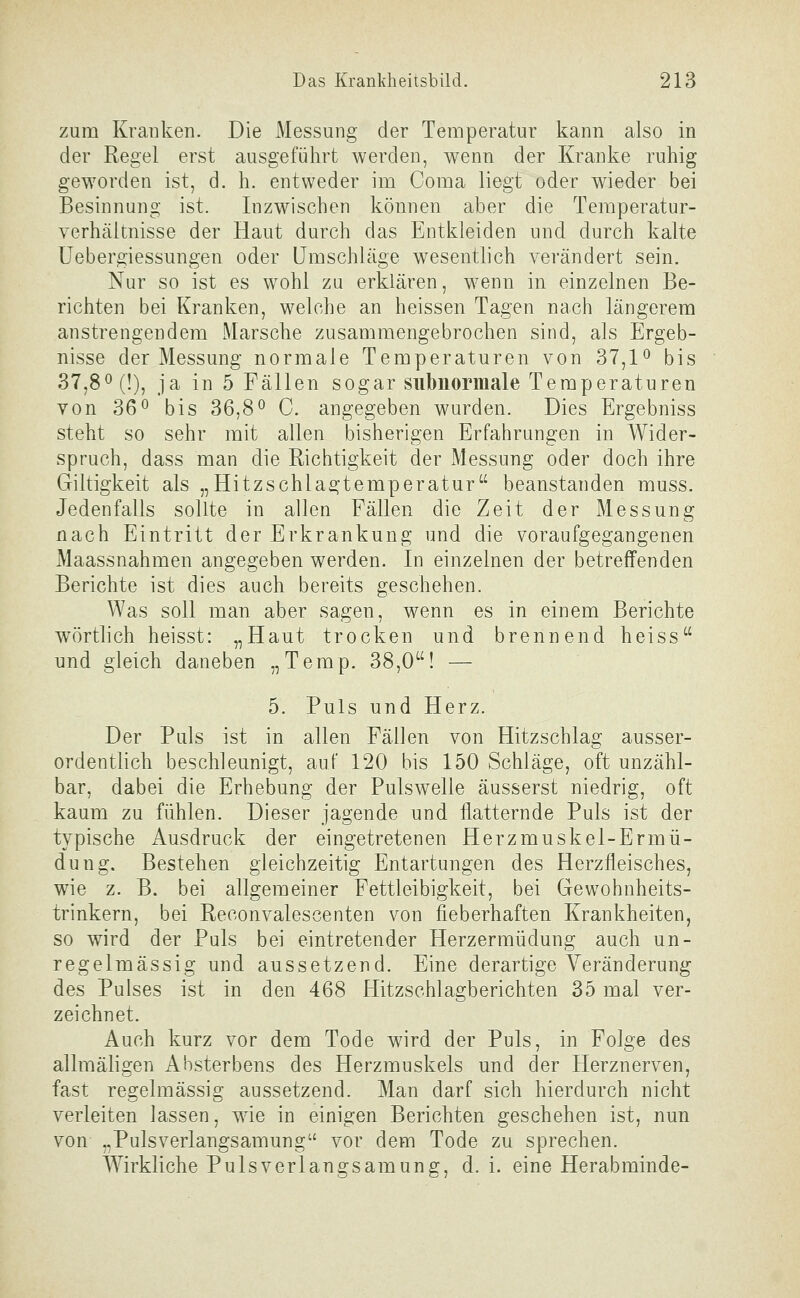 zum Kranken. Die Messung der Temperatur kann also in der Regel erst ausgeführt werden, wenn der Kranke ruhig geworden ist, d. h. entweder im Coma liegt oder wieder bei Besinnung ist. Inzwischen können aber die Temperatur- yerhäitnisse der Haut durch das Entkleiden und durch kalte Uebergiessungen oder Umschläge wesentlich verändert sein. Nur so ist es wohl zu erklären, wenn in einzelnen Be- richten bei Kranken, welche an heissen Tagen nach längerem anstrengendem Marsche zusammengebrochen sind, als Ergeb- nisse der Messung normale Temperaturen von 37,1^ bis 37,80(1), ja in 5 Fällen sogar subnormale Temperaturen von 360 bis 36,8^ C. angegeben wurden. Dies Ergebniss steht so sehr mit allen bisherigen Erfahrungen in Wider- spruch, dass man die Richtigkeit der Messung oder doch ihre Giltigkeit als „Hitzschlagtemperatur beanstanden muss. Jedenfalls sollte in allen Fällen die Zeit der Messung nach Eintritt der Erkrankung und die voraufgegangenen Maassnahmen angegeben werden. In einzelnen der betreffenden Berichte ist dies auch bereits geschehen. Was soll man aber sagen, wenn es in einem Berichte wörtlich heisst: „Haut trocken und brennend heiss und gleich daneben „Temp. 38,0! — 5. Puls und Herz. Der Puls ist in allen Fällen von Hitzschlag ausser- ordentlich beschleunigt, auf 120 bis 150 Schläge, oft unzähl- bar, dabei die Erhebung der Pulswelle äusserst niedrig, oft kaum zu fühlen. Dieser jagende und flatternde Puls ist der typische Ausdruck der eingetretenen Herzmuskel-Ermü- dung. Bestehen gleichzeitig Entartungen des Herzfleisches, wie z. B. bei allgemeiner Fettleibigkeit, bei Gewohnheits- trinkern, bei Reconvalescenten von fieberhaften Krankheiten, so wird der Puls bei eintretender Herzermüdung auch un- regelmässig und aussetzend. Eine derartige Veränderung des Pulses ist in den 468 Hitzschlagberichten 35 mal ver- zeichnet. Auch kurz vor dem Tode wird der Puls, in Folge des allmäligen Absterbens des Herzmuskels und der Herznerven, fast regelmässig aussetzend. Man darf sich hierdurch nicht verleiten lassen, wie in einigen Berichten geschehen ist, nun von „Pulsverlangsamung vor dem Tode zu sprechen. Wirkliche Pulsverlangsamung, d. i. eine Herabminde-
