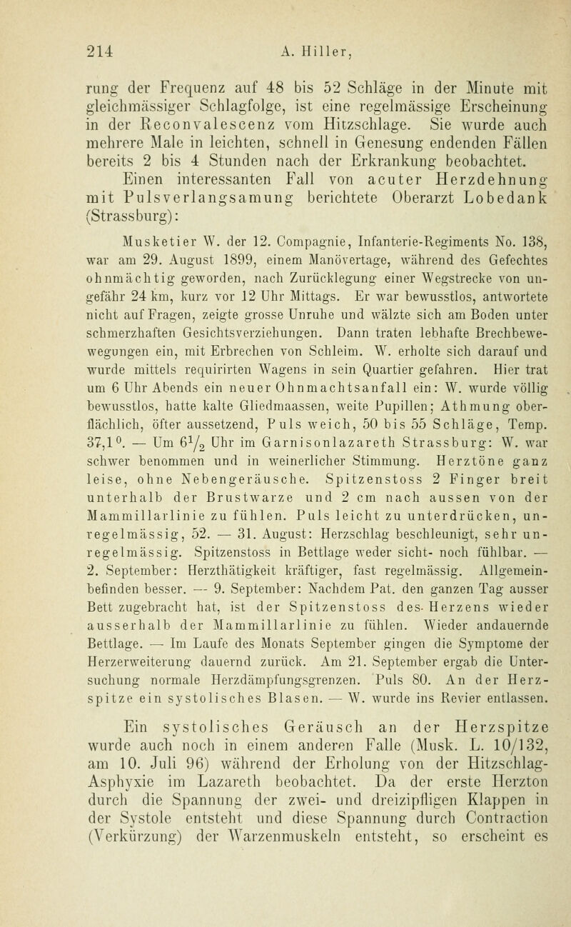 rung der Frequenz auf 48 bis 52 Schläge in der Minute mit gleichmässiger Schlagfolge, ist eine regelmässige Erscheinung in der Reconvalescenz vom Hitzschlage. Sie wurde auch mehrere Male in leichten, schnell in Genesung endenden Fällen bereits 2 bis 4 Stunden nach der Erkrankung beobachtet. Einen interessanten Fall von acuter Herzdehnung mit Pulsverlangsamung berichtete Oberarzt Lobedank (Strassburg): Musketier W. der 12. Compagnie, Infanterie-Regiments No. 138, war am 29. x^ugust 1899, einem Manövertage, während des Gefechtes ohnmächtig geworden, nach Zurücklegung einer Wegstrecke von un- gefähr 24 km, kurz vor 12 Uhr Mittags. Er war bewusstlos, antwortete nicht auf Fragen, zeigte grosse Unruhe und wälzte sich am Boden unter schmerzhaften Gesichtsverziehungen. Dann traten lebhafte Brechbewe- wegungen ein, mit Erbrechen von Schleim. W. erholte sich darauf und wurde mittels requirirten Wagens in sein Quartier gefahren. Hier trat um 6 Uhr Abends ein neuer Ohnmachtsanfall ein: W. wurde völlig bewusstlos, hatte kalte Gliedmaassen, weite Pupillen; Athmung ober- flächlich, öfter aussetzend, Puls weich, 50 bis 55 Schläge, Temp. 37,1^. — Um 6Y2 Uhr im Garnisonlazareth Strassburg: W. war schwer benommen und in weinerlicher Stimmung. Herztöne ganz leise, ohne Nebengeräusche. Spitzenstoss 2 Finger breit unterhalb der Brustwarze und 2 cm nach aussen von der Mammillarlinie zu fühlen. Puls leicht zu unterdrücken, un- regelmässig, 52. — 31. August: Herzschlag beschleunigt, sehr un- regelmässig. Spitzenstoss in Bettlage weder sieht- noch fühlbar. — 2. September: Herzthätigkeit kräftiger, fast regelmässig. Allgemein- befinden besser. — 9. September: Nachdem Pat. den ganzen Tag ausser Bett zugebracht hat, ist der Spitzenstoss des-Herzens wieder ausserhalb der Mammillarlinie zu fühlen. Wieder andauernde Bettlage. — Im Laufe des Monats September gingen die Symptome der Herzerweiterung dauernd zurück. Am 21. September ergab die Unter- suchung normale Herzdämpfungsgrenzen. Puls 80. An der Herz- spitze ein systolisches Blasen. — W. wurde ins Revier entlassen. Ein systolisches Geräusch an der Herzspitze wurde auch noch in einem anderen Falle (Musk. L. 10/132, am 10. Juli 96) während der Erholung von der Hitzschlag- Asphyxie im Lazareth beobachtet. Da der erste Herzton durch die Spannung der zwei- und dreizipfligen Klappen in der Systole entsteht und diese Spannung durch Contraction (Verkürzung) der Warzenmuskeln entsteht, so erscheint es