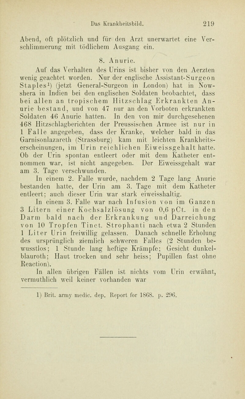 Abend, oft plötzlich und für den Arzt unerwartet eine Ver- schlimmerung mit tödlichem Ausgang ein. 8. Anurie. Auf das Verhalten des Urins ist bisher von den Aerzten wenig geachtet worden. Nur der englische Assistant-Surgeon Staples^) (jetzt General-Surgeon in London) hat in Now- shera in Indien bei den englischen Soldaten beobachtet, dass bei allen an tropischem Hitzschlag Erkrankten An- urie bestand, und von 47 nur an den Vorboten erkrankten Soldaten 46 Anurie hatten. In den von mir durchgesehenen 468 Hitzschlagberichten der Preussischen Armee ist nur in 1 Falle angegeben, dass der Kranke, welcher bald in das Garnisonlazareth (Strassburg) kam mit leichten Krankheits- erscheinungen, im Urin reichlichen Eiweissgehalt hatte. Ob der Urin spontan entleert oder mit dem Katheter ent- nommen war, ist nicht angegeben. Der Eiweissgehalt war am 3. Tage verschwunden. In einem 2. Falle wurde, nachdem 2 Tage lang Anurie bestanden hatte, der Urin am 3. Tage mit dem Katheter entleert; auch dieser Urin war stark eiweisshaltig. In einem 3. Falle war nach Infusion von im Ganzen 3 Litern einer Kochsalzlösung von 0,6 pCt. in den Darm bald nach der Erkrankung und Darreichung von 10 Tropfen Tinct. Strophanti nach etwa 2 Stunden 1 Liter Urin freiwillig gelassen. Danach schnelle Erholung des ursprünglich ziemlich schweren Falles (2 Stunden be- wusstios; 1 Stunde lang heftige Krämpfe; Gesicht dunkel- blauroth; Haut trocken und sehr heiss; Pupillen fast ohne Reaction). In allen übrigen Fällen ist nichts vom Urin erwähnt, vermuthlich v^eil keiner vorhanden war 1) Brit. army medic. dep. Report for 1868. p. 296.