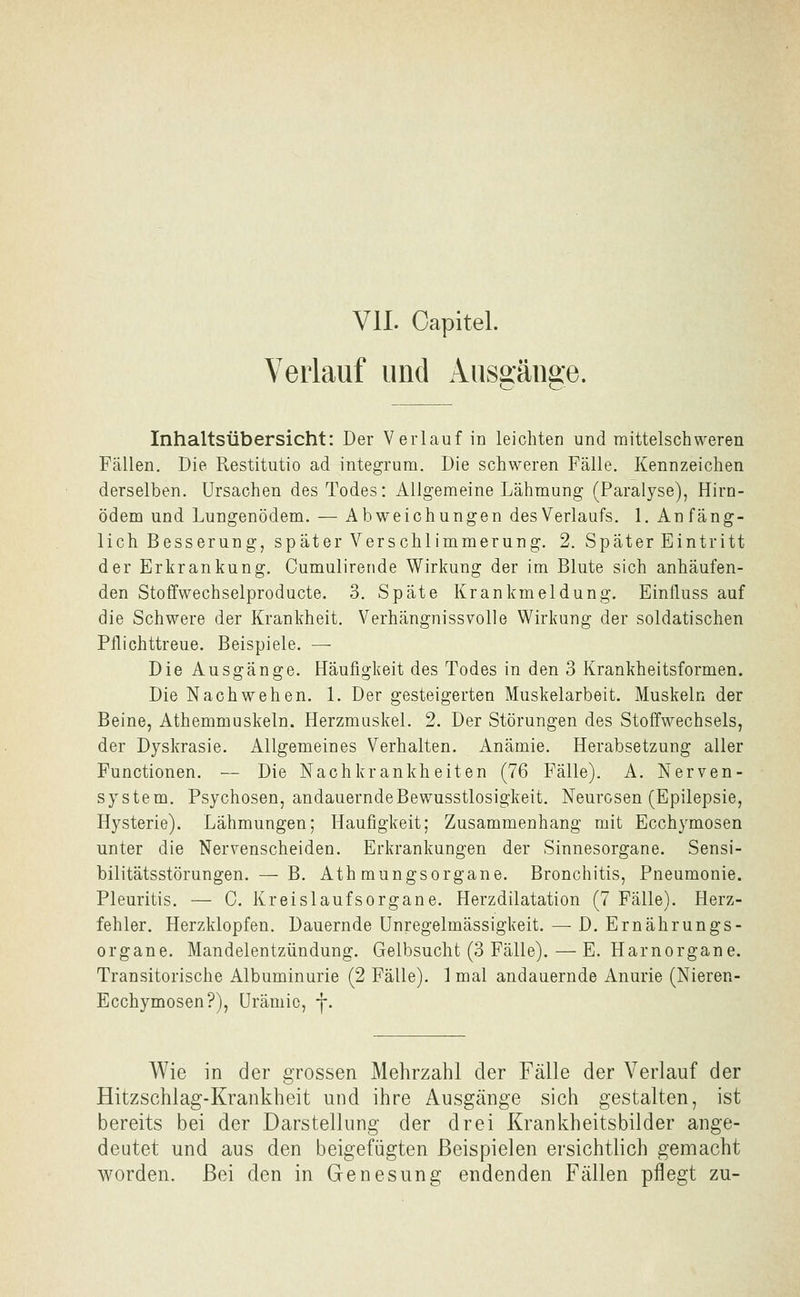 VII. Capitel. Verlauf und Ausffäiiae. Inhaltsübersicht: Der Verlauf in leichten und raittelschweren Fällen. Die Restitutio ad integrum. Die schweren Fälle. Kennzeichen derselben. Ursachen des Todes: Allgemeine Lähmung (Paralyse), Hirn- ödem und Lungenödem. — Abweichungen des Verlaufs. 1. Anfäng- lich Besserung, später Verschlimmerung. 2. Später Eintritt der Erkrankung. Cumulireride Wirkung der im Blute sich anhäufen- den Stoffwechselproducte. 3. Späte Krankmeldung. Einfluss auf die Schwere der Krankheit. Verhängnissvolle Wirkung der soldatischen Pflichttreue. Beispiele. — Die Ausgänge. Häufigkeit des Todes in den 3 Krankheitsformen. Die Nachwehen. 1. Der gesteigerten Muskelarbeit. Muskeln der Beine, Athemmuskeln. Herzmuskel. 2. Der Störungen des Stoffwechsels, der Dyskrasie. Allgemeines Verhalten. Anämie. Herabsetzung aller Functionen. — Die Nachkrankheiten (76 Fälle). A. Nerven- system. Psychosen, andauerndeBewusstlosigkeit. Neurosen (Epilepsie, Hysterie). Lähmungen; Häufigkeit; Zusammenhang mit Ecchymosen unter die Nervenscheiden. Erkrankungen der Sinnesorgane. Sensi- bilitätsstörungen.— B. Athmungsorgane. Bronchitis, Pneumonie. Pleuritis. — C. Kreislaufsorgane. Herzdilatation (7 Fälle). Herz- fehler. Herzklopfen. Dauernde Unregelmässigkeit. — D. Ernährungs- organe. Mandelentzündung. Gelbsucht (3 Fälle). — E. Harnorgane. Transitorische Albuminurie (2 Fälle). 1 mal andauernde Anurie (Nieren- Ecchymosen?), Urämie, y. Wie in der grossen Mehrzahl der FäHe der Verlauf der Hitzschlag-Krankheit und ihre Ausgänge sich gestalten, ist bereits bei der Darstellung der drei Krankheitsbilder ange- deutet und aus den beigefügten Beispielen ersichtlich gemacht worden. Bei den in Genesung endenden Fällen pflegt zu-