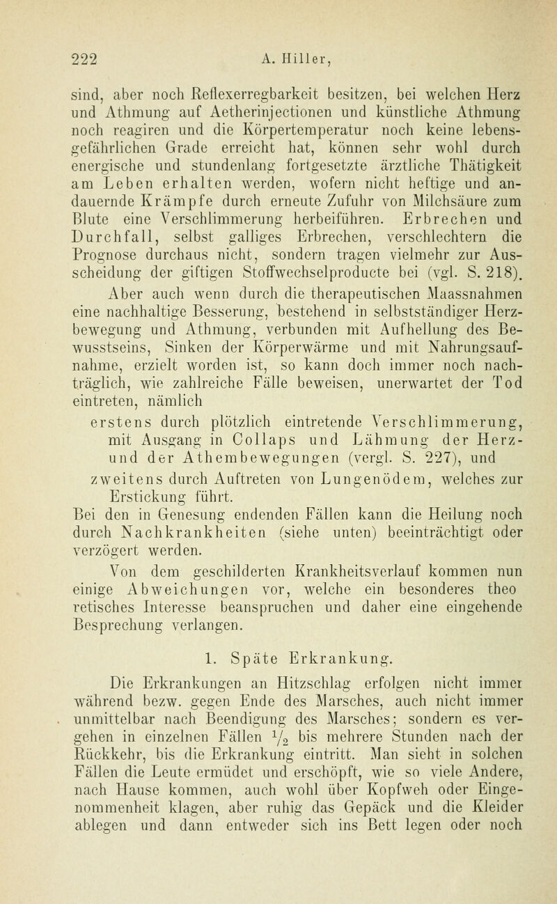 sind, aber noch Reflexerregbarkeit besitzen, bei welchen Herz nnd Athmung auf Aetherinjectionen und künstliche Athmung noch reagiren und die Körpertemperatur noch keine lebens- gefährlichen Grade erreicht hat, können sehr wohl durch energische und stundenlang fortgesetzte ärztliche Thätigkeit am Leben erhalten werden, wofern nicht heftige und an- dauernde Krämpfe durch erneute Zufuhr von Milchsäure zum Blute eine Verschlimmerung herbeiführen. Erbrechen und Durchfall, selbst galliges Erbrechen, verschlechtern die Prognose durchaus nicht, sondern tragen vielmehr zur Aus- scheidung der giftigen Stoffwechselproducte bei (vgl. S. 218). Aber auch wenn durch die therapeutischen Maassnahmen eine nachhaltige Besserung, bestehend in selbstständiger Herz- bewegung und Athmung, verbunden mit Aufhellung des Be- wusstseins, Sinken der Körperwärme und mit Nahrungsauf- nahme, erzielt worden ist, so kann doch immer noch nach- träglich, wie zahlreiche Fälle beweisen, unerwartet der Tod eintreten, nämlich erstens durch plötzlich eintretende Verschlimmerung, mit Ausgang in Collaps und Lähmung der Herz- und der Athembewegungen (vergl. S. 227), und zweitens durch Auftreten von Lungenödem, welches zur Erstickung führt. Bei den in Genesung endenden Fällen kann die Heilung noch durch Nach krank heiten (siehe unten) beeinträchtigt oder verzögert werden. Von dem geschilderten Krankheitsverlauf kommen nun einige Abweichungen vor, welche ein besonderes theo retisches Interesse beanspruchen und daher eine eingehende Besprechung verlangen. 1. Späte Erkrankung. Die Erkrankungen an Hitzschlag erfolgen nicht immer während bezw. gegen Ende des Marsches, auch nicht immer unmittelbar nach Beendigung des Marsches; sondern es ver- gehen in einzelnen Fällen Y2 bis mehrere Stunden nach der Rückkehr, bis die Erkrankung eintritt. Man sieht in solchen Fällen die Leute ermüdet und erschöpft, wie so viele Andere, nach Hause kommen, auch wohl über Kopfweh oder Einge- nommenheit klagen, aber ruhig das Gepäck und die Kleider ablegen und dann entweder sich ins Bett legen oder noch
