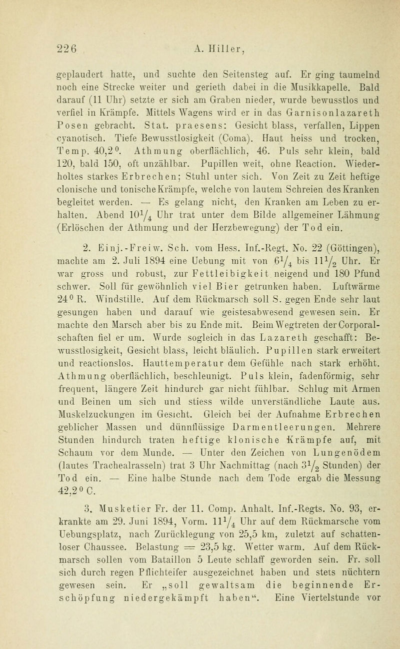 geplaudert hatte, und suchte den Seitensteg auf. Er ging taumelnd noch eine Strecke weiter und gerieth dabei in die Musikkapelle. Bald darauf (11 Uhr) setzte er sich am Graben nieder, wurde bewusstlos und verfiel in Krämpfe. Mittels Wagens wird er in das Garnisonlazareth Posen gebracht. Stat. praesens: Gesicht blass, verfallen, Lippen cyanotisch. Tiefe Bewusstlosigkeit (Coma). Haut heiss und trocken, Temp. 40,2^. Athraung oberflächlich, 46. Puls sehr klein, bald 120, bald 150, oft unzählbar. Pupillen weit, ohne Reaction. Wieder- holtes starkes Erbrechen; Stuhl unter sich. Von Zeit zu Zeit heftige clonische und tonische Krämpfe, welche von lautem Schreien des Kranken begleitet werden. — Es gelang nicht, den Kranken am Leben zu er- halten. Abend lOy^ Uhr trat unter dem Bilde allgemeiner Lähmung (Erlöschen der Athmung und der Herzbewegung) der Tod ein, 2. Einj.-Freiw. Seh. vom Hess. Inf.-Regt. No. 22 (Göttingen), machte am 2. Juli 1894 eine üebung mit von 6Y4 bis IIY2 ühr. Er war gross und robust, zur Fettleibigkeit neigend und 180 Pfund schwer. Soll für gewöhnlich viel Bier getrunken haben. Luftwärme 24^ R. Windstille. Auf dem Rückmarsch soll S. gegen Ende sehr laut gesungen haben und darauf wie geistesabwesend gewesen sein. Er machte den Marsch aber bis zu Ende mit. Beim Wegtreten derCorporal- schaften fiel er um. Wurde sogleich in das Lazareth geschafft: Be- wusstlosigkeit, Gesicht blass, leicht bläulich. Pupillen stark erweitert und reactionslos. Hauttemperatur dem Gefühle nach stark erhöht. Athmung oberflächlich, beschleunigt. Puls klein, fadenförmig, sehr frequent, längere Zeit hindurch gar nicht fühlbar. Schlug mit Armen und Beinen um sich und stiess wilde unverständliche Laute aus. Muskelzuckungen im Gesicht. Gleich bei der Aufnahme Erbrechen geblicher Massen und dünnflüssige Darmentleerungen. Mehrere Stunden hindurch traten heftige klonische Krämpfe auf, mit Schaum vor dem Munde. — Unter den Zeichen von Lungenödem (lautes Trachealrasseln) trat 3 Uhr Nachmittag (nach 3Y2 Stunden) der Tod ein. — Eine halbe Stunde nach dem Tode ergab die Messung 42,2 0 0. 3. Musketier Fr. der 11. Comp. Anhalt. Inf.-Regts. No. 93, er- krankte am 29. Juni 1894, Vorm. IIY4 Uhr auf dem Rückmarsche vom Uebungsplatz, nach Zurücklegung von 25,5 km, zuletzt auf schatten- loser Chaussee. Belastung = 23,5 kg. Wetter warm. Auf dem Rück- marsch sollen vom Bataillon 5 Leute schlaff geworden sein. Fr. soll sich durch regen Pflichteifer ausgezeichnet haben und stets nüchtern gewesen sein. Er „soll gewaltsam die beginnende Er- schöpfung niedergekämpft haben. Eine Viertelstunde vor