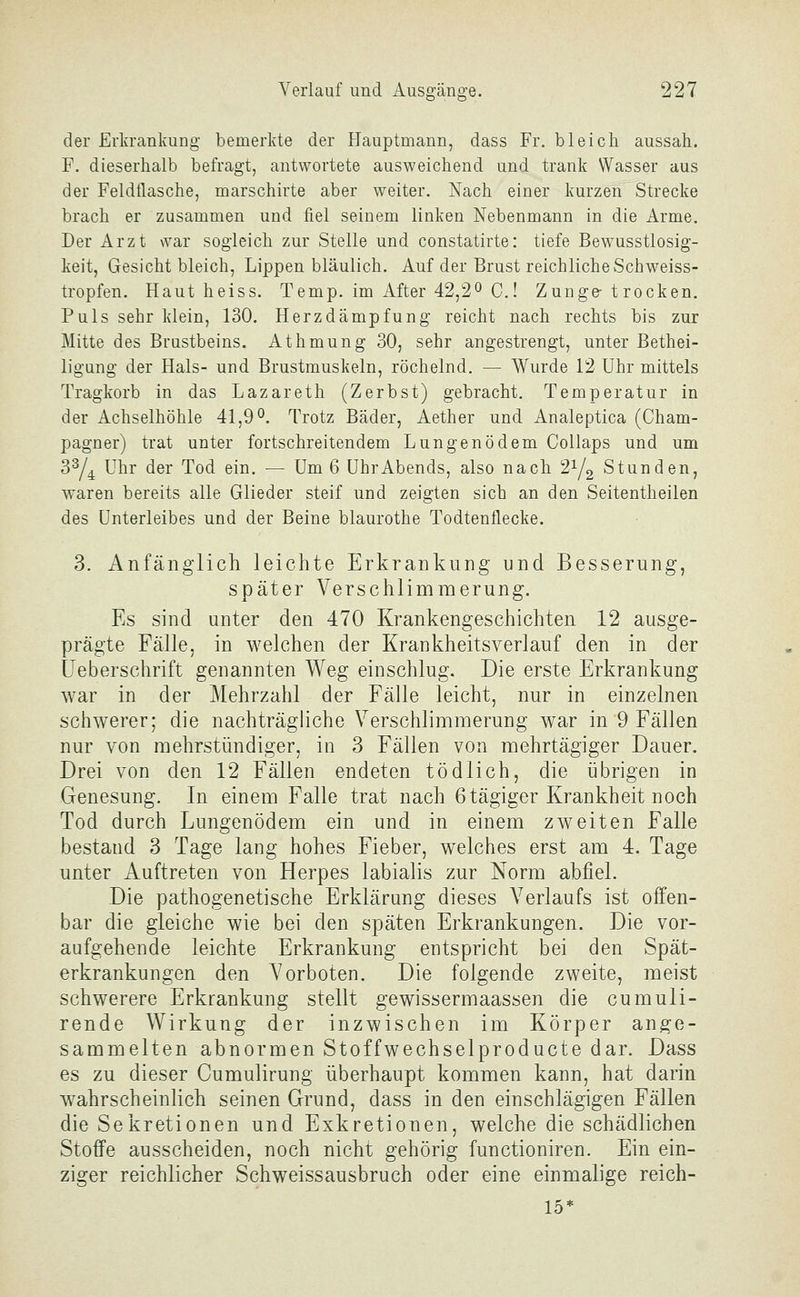 der Erkrankung bemerkte der Hauptmann, dass Fr. bleich aussah. F. dieserhalb befragt, antwortete ausweichend und trank Wasser aus der Feldflasche, marschirte aber weiter. Nach einer kurzen^ Strecke brach er zusammen und fiel seinem linken Nebenmann in die Arme. Der Arzt war sogleich zur Stelle und constatirte: tiefe Bewusstlosig- keit, Gesicht bleich, Lippen bläulich. Auf der Brust reichlicheSchweiss- tropfen. Haut heiss. Temp. im After 42,2^ C! Zunge-trocken. Puls sehr klein, 130. Herzdämpfung reicht nach rechts bis zur Mitte des Brustbeins. Athmung 30, sehr angestrengt, unter Bethei- ligung der Hals- und Brustmuskeln, röchelnd. — Wurde 12 Uhr mittels Tragkorb in das Lazareth (Zerbst) gebracht. Temperatur in der Achselhöhle 41,9^. Trotz Bäder, Aether und Analeptica (Cham- pagner) trat unter fortschreitendem Lungenödem Collaps und um 3^/4 Uhr der Tod ein. — Um 6 ührAbends, also nach 2^/2 Stunden, waren bereits alle Glieder steif und zeigten sich an den Seitentheilen des Unterleibes und der Beine blaurothe Todtenflecke. 3. Anfänglich leichte Erkrankung und Besserung, später Verschlimmerung. Es sind unter den 470 Krankengeschichten 12 ausge- prägte Fälle, in welchen der Krankheitsverlauf den in der IJeberschrift genannten Weg einschlug. Die erste Erkrankung war in der Mehrzahl der FäHe leicht, nur in einzelnen schwerer; die nachträgliche Verschlimmerung war in 9 Fällen nur von mehrstündiger, in 3 Fällen von mehrtägiger Dauer. Drei von den 12 Fällen endeten tödlich, die übrigen in Genesung. In einem Falle trat nach 6tägiger Krankheit noch Tod durch Lungenödem ein und in einem zweiten Falle bestand 3 Tage lang hohes Fieber, welches erst am 4. Tage unter Auftreten von Herpes labialis zur Norm abfiel. Die pathogenetische Erklärung dieses Verlaufs ist offen- bar die gleiche wie bei den späten Erkrankungen. Die vor- aufgehende leichte Erkrankung entspricht bei den Spät- erkrankungen den Vorboten. Die folgende zweite, meist schwerere Erkrankung stellt gewissermaassen die cumuli- rende Wirkung der inzwischen im Körper ange- sammelten abnormen Stoffwechselproducte dar. Dass es zu dieser Cumulirung überhaupt kommen kann, hat darin w^ahrscheinlich seinen Grund, dass in den einschlägigen Fällen die Sekretionen und Exkretionen, welche die schädlichen Stoffe ausscheiden, noch nicht gehörig functioniren. Ein ein- ziger reichlicher Schweissausbruch oder eine einmalige reich- 15*