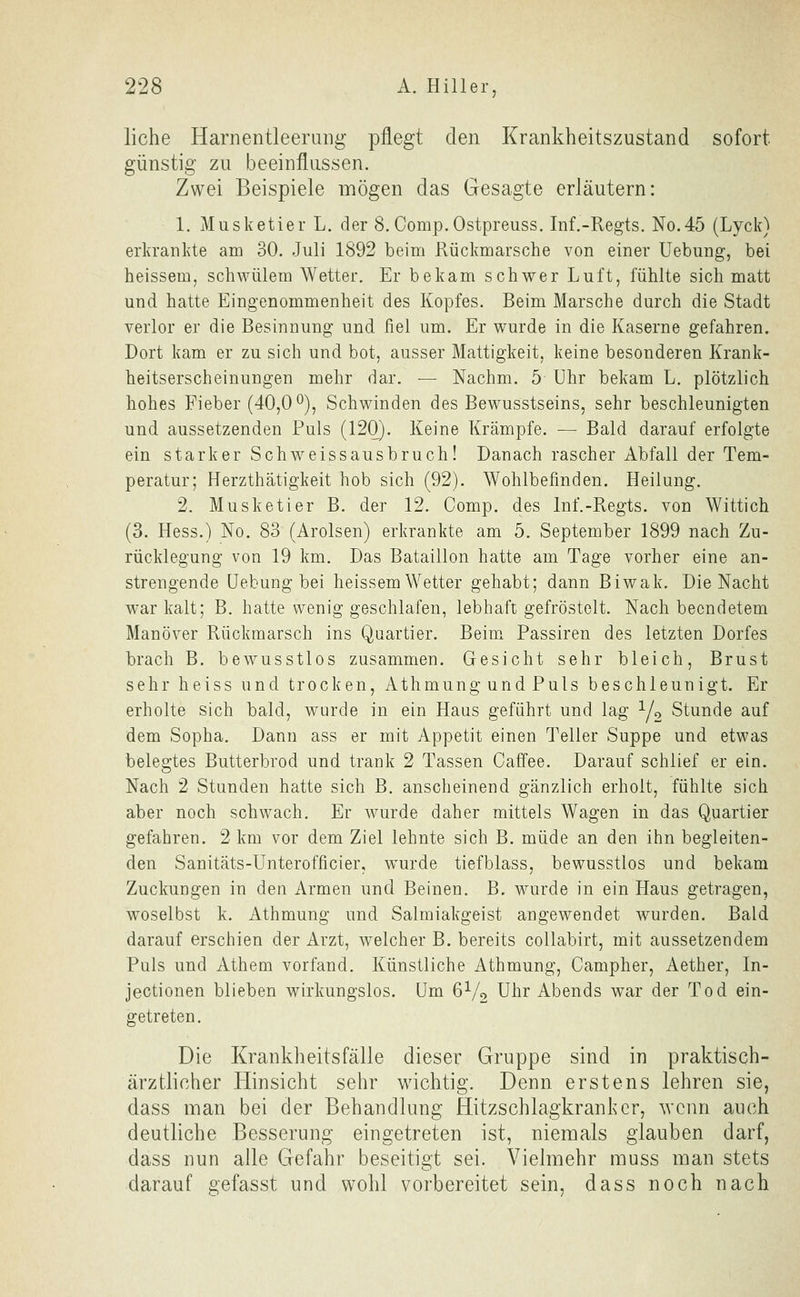 liehe Harnentleerang pflegt den Krankheitszustand sofort günstig zu beeinflussen. Zwei Beispiele mögen das Gesagte erläutern: 1. Musketier L. der 8. Comp.Ostpreuss. Inf.-Regts. No.45 (Lyck) erkrankte am 30. Juli 1892 beim Rückmarsche von einer Hebung, bei heissem, schwülem Wetter. Er bekam schwer Luft, fühlte sich matt und hatte Eingenommenheit des Kopfes. Beim Marsche durch die Stadt verlor er die Besinnung und fiel um. Er wurde in die Kaserne gefahren. Dort kam er zu sich und bot, ausser Mattigkeit, keine besonderen Krank- heitserscheinungen mehr dar. — Nachm. 5 Uhr bekam L. plötzlich hohes Fieber (40,0 o), Schwinden des Bewusstseins, sehr beschleunigten und aussetzenden Puls (120). Keine Krämpfe. — Bald darauf erfolgte ein starker Schweissausbruch! Danach rascher Abfall der Tem- peratur; Herzthätigkeit hob sich (92). Wohlbefinden. Heilung. 2. Musketier B. der 12. Comp, des Inf.-Regts. von Wittich (3. Hess.) No. 83 (Arolsen) erkrankte am 5. September 1899 nach Zu- rücklegung von 19 km. Das Bataillon hatte am Tage vorher eine an- strengende Uebung bei heissem Wetter gehabt; dann Biwak. Die Nacht war kalt; B. hatte wenig geschlafen, lebhaft gefröstelt. Nach beendetem Manöver Rückmarsch ins Quartier. Beim Passiren des letzten Dorfes brach B. bewusstlos zusammen. Gesicht sehr bleich, Brust sehr heiss und trocken, Athmung und Puls beschleunigt. Er erholte sich bald, wurde in ein Haus geführt und lag Y2 Stunde auf dem Sopha. Dann ass er mit Appetit einen Teller Suppe und etwas belegtes Butterbrod und trank 2 Tassen Caffee. Darauf schlief er ein. Nach 2 Stunden hatte sich B. anscheinend gänzlich erholt, fühlte sich aber noch schwach. Er wurde daher mittels Wagen in das Quartier gefahren. 2 km vor dem Ziel lehnte sich B. müde an den ihn begleiten- den Sanitäts-Unterofficier, wurde tiefblass, bewusstlos und bekam Zuckungen in den Armen und Beinen. B. wurde in ein Haus getragen, woselbst k. Athmung und Salmiakgeist angewendet wurden. Bald darauf erschien der Arzt, welcher B. bereits collabirt, mit aussetzendem Puls und Athem vorfand. Künstliche Athmung, Campher, Aether, In- jectionen blieben wirkungslos. Um 6V2 Uhr Abends war der Tod ein- getreten. Die Krankheitsfälle dieser Gruppe sind in praktisch- ärztlicher Hinsicht sehr wichtig. Denn erstens lehren sie, dass man bei der Behandlung Hitzschlagkranhcr, ^vcnn auch deutliche Besserung eingetreten ist, niemals glauben darf, dass nun alle Gefahr beseitigt sei. Vielmehr muss man stets darauf gefasst und wohl vorbereitet sein, dass noch nach