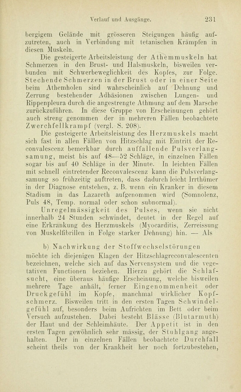 bergigem Gelände mit grösseren Steigungen häufig auf- zutreten, auch in Verbindung mit tetanischen Krämpfen in diesen Muskeln. Die gesteigerte Arbeitsleistung der Athemmuskeln hat Schmerzen in den Brust- und Halsmuskeln, bisweilen ver- bunden mit Schwerbeweglichkeit des Kopfes, zur Folge. Stechende Schmerzen in der Brust oder in einer Seite beim Athemholen sind wahrscheinlich auf Dehnung und Zerrung bestehender Adhäsionen zwischen Lungen- und Eippenpleura durch die angestrengte Athmung auf dem Marsche zurückzuführen. In diese Gruppe von Erscheinungen gehört auch streng genommen der in mehreren Fällen beobachtete Zwerchfellkrampf (vergi. S. 208). Die gesteigerte Arbeitsleistung des Herzmuskels macht sich fast in allen Fällen von Hitzschlag mit Eintritt der Re- convalescenz bemerkbar durch auffallende Puls verlang- samung, meist bis auf 48—52 Schläge, in einzelnen Fällen sogar bis auf 40 Schläge in der Minute. In leichten Fällen mit schnell eintretender Reconvalescenz kann die Pulsverlang- samung so frühzeitig auftreten, dass dadurch leicht Irrthümer in der Diagnose entstehen, z. B. wenn ein Kranker in diesem Stadium in das Lazareth aufgenommen wird (Somnolenz, Puls 48, Temp. normal oder schon subnormal). Unregelmässigkeit des Pulses, wenn sie nicht innerhalb 24 Stunden schwindet, deutet in der Regel auf eine Erkrankung des Herzmuskels (Myocarditis, Zerreissung von Muskelfibrillen in Folge starker Dehnung) hin. — Als b) Nachwirkung der Stoffwechselstörungen möchte ich diejenigen Klagen der Hitzschlagreconvalescenten bezeichnen, welche sich auf das Nervensystem und die vege- tativen Functionen beziehen. Hierzu gehört die Schlaf- sucht, eine überaus häufige Erscheinung, welche bisweilen mehrere Tage anhält, ferner Eingenommenheit oder Druckgefühl im Kopfe, manchmal wirklicher Kopf- schmerz. Bisweilen tritt in den ersten Tagen Schwindel- gefühl auf, besonders beim Aufrichten im Bett oder beim Versuch aufzustehen. Dabei besteht Blässe (Blutarmuth) der Haut und der Schleimhäute. Der Appetit ist in den ersten Tagen gewöhnlich sehr massig, der Stuhlgang ange- halten. Der in einzelnen Fällen beobachtete Durchfall scheint theils von der Krankheit her noch fortzubestehen.