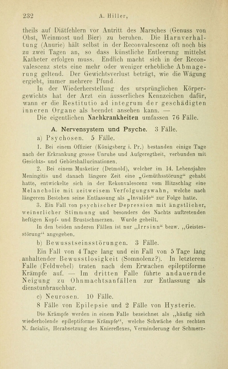 theils auf Diätfehlern vor Antritt des Marsches (Genuss von Obst, Weinmost und Bier) zu beruhen. Die Harnverhal- tung (Anurie) hält selbst in der Reconvalescenz oft noch bis zu zwei Tagen an, so dass künstliche Entleerung mittelst Katheter erfolgen muss. Endlich macht sich in der Recon- valescenz stets eine mehr oder weniger erhebliche Abmage- rung geltend. Der Gewichtsverlust beträgt, wie die Wägung ergiebt, immer mehrere Pfund. In der Wiederherstellung des ursprünglichen Körper- gewichts hat der Arzt ein äusserliches Kennzeichen dafür, wann er die Restitutio ad integrum der geschädigten inneren Organe als beendet ansehen kann. — Die eigentlichen Naclikranklieiteu umfassen 76 Fälle. A. Nervensystem und Psyche, 3 Fälle. a) Psychosen. 5 Fälle. 1. Bei einem Offizier (Königsberg i. Pr.) bestanden einige Tage nach der Erkrankung grosse Unruhe und Aufgeregtheit, verbunden mit Gesichts- und Gehörshallucinationen. 2. Bei einem Musketier (Detmold), welcher im 14. Lebensjahre Meningitis und danach längere Zeit eine „Gemüthsstörung gehabt hatte, entwickelte sich in der Rekonvalescenz vom Hitzschlag eine Melancholie mit zeitweisem Verfolgungswahn, welche nach längerem Bestehen seine Entlassung als ,,Invalide zur Folge hatte. 3. Ein Fall von psychischer Depression mit ängstlicher, weinerlicher Stimmung und besonders des Nachts auftretenden heftigen Kopf- und Brustschmerzen. Wurde geheilt. In den beiden anderen Fällen ist nur ,,Irr sinn bezw. ,,Geistes- störung angegeben. b) ßewusstseinsstörungen. 3 Fälle. Ein Fall von 4 Tage lang und ein Fall von 5 Tage lang anhaltender ßewusstlosigkeit (Somnolenz?). In letzterem Falle (Feldwebel) traten nach dem Erwachen epileptiforme Krämpfe auf. — Im dritten Falle führte andauernde Neigung zu Ohnmachtsanfällen zur Entlassung als dienstun brauchbar. c) Neurosen. 10 Fälle. 8 Fälle von Epilepsie und 2 Fälle von Hysterie. Die Krämpfe werden in einem Falle bezeichnet als ,,häufig sich wiederholende epileptiforme Krämpfe, welche Schwäche des rechten N. facialis, Herabsetzung des Kniereflexes, Verminderung der Schmerz-