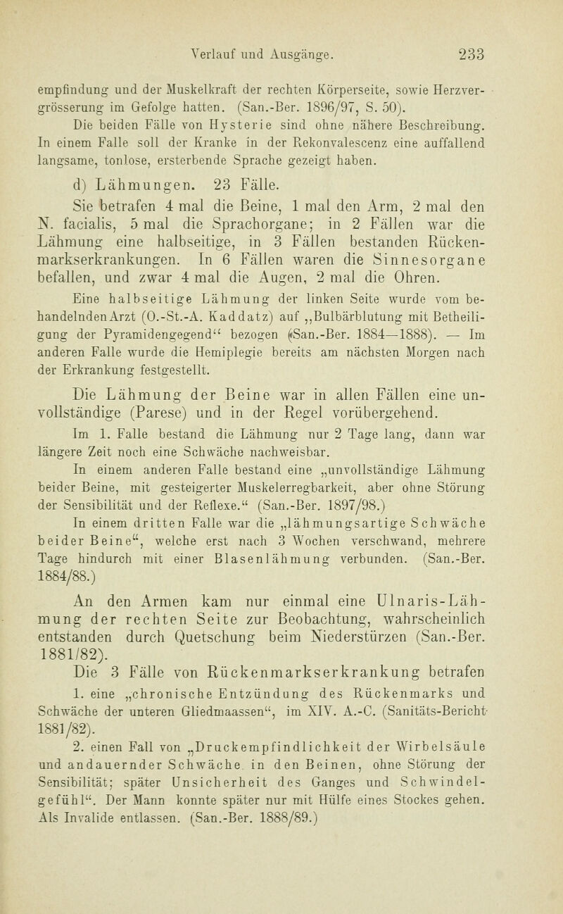 empfindung und der Muskelkraft der rechten Körperseite, sowie Herzver- grösserung im Gefolge hatten. (San.-Ber. 1896/97, S. 50). Die beiden Fälle von Hysterie sind ohne nähere Beschreibung. In einem Falle soll der Kranke in der Pvekonvalescenz eine auffallend langsame, tonlose, ersterbende Sprache gezeigt haben. d) Lähmungen. 23 Fälle. Sie betrafen 4 mal die Beine, 1 mal den Arm, 2 mal den N. facialis, 5 mal die Sprachorgane; in 2 Fällen war die Lähmung eine halbseitige, in 3 Fällen bestanden Rücken- markserkrankungen. In 6 Fällen waren die Sinnesorgane befallen, und zwar 4 mal die Augen, 2 mal die Ohren. Eine halbseitige Lähmung der linken Seite wurde vom be- handelnden Arzt (O.-St.-A. Kaddatz) auf ,,Bulbärblutung mit Betheili- gung der Pyramidengegend bezogen ^San.-Ber. 1884—1888). — Im anderen Falle wurde die Hemiplegie bereits am nächsten Morgen nach der Erkrankung festgestellt. Die Lähmung der Beine war in allen Fällen eine un- vollständige (Parese) und in der Regel vorübergehend. Im 1. Falle bestand die Lähmung nur 2 Tage lang, dann war längere Zeit noch eine Schw^äche nachweisbar. In einem anderen Falle bestand eine „unvollständige Lähmung beider Beine, mit gesteigerter Muskelerregbarkeit, aber ohne Störung der Sensibilität and der Reflexe. (San.-Ber. 1897/98.) In einem dritten Falle war die „lähmungsartige Schwäche beider Beine, welche erst nach 3 Wochen verschwand, mehrere Tage hindurch mit einer Blasenlähmung verbunden, (San.-Ber. 1884/88.) An den Armen kam nur einmal eine Ulnaris-Läh- mung der rechten Seite zur Beobachtung, wahrscheinlich entstanden durch Quetschung beim Niederstürzen (San.-Ber. 1881/82). Die 3 Fälle von Rückenmarkserkrankung betrafen 1. eine „chronische Entzündung des Rückenmarks und Schwäche der unteren Gliedmaassen, im XIV. A.-C. (Sanitäts-Bericht- 1881/82). 2. einen Fall von „Drackempfindlichkeit der Wirbelsäule und andauernder Schwäche in den Beinen, ohne Störung der Sensibilität; später Unsicherheit des Ganges und Schwindel- gefühl. Der Mann konnte später nur mit Hülfe eines Stockes gehen. Als Invalide entlassen. (San.-Ber. 1888/89.)